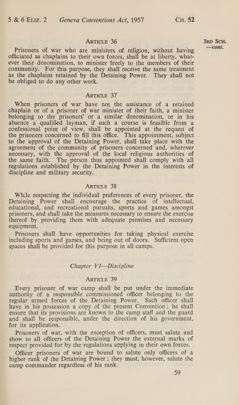 ARTICLE 36 Prisoners of war who are ministers of religion, without having officiated as chaplains to their own forces, shall be at liberty, what- ever their denomination, to minister freely to the members of their community. For this purpose, they shall receive the same treatment as the chaplains retained by the Detaining Power. They shall not be obliged to do any other work. ARTICLE 37 When prisoners of war have not the assistance of a retained chaplain or of a prisoner of war minister of their faith, a minister belonging to the prisoners’ or a similar denomination, or in his absence a qualified layman, if such a course is feasible from a confessional point of view, shall be appointed at the request of the prisoners concerned to fill this office. This appointment, subject to the approval of the Detaining Power, shall take place with the agreement of the community of prisoners concerned and, wherever necessary, with the approval of the local religious authorities of the same faith. The person thus appointed shall comply with all regulations established by the Detaining Power in the interests of discipline and military security. ARTICLE 38 While respecting the individual preferences of every prisoner, the Detaining Power shall encourage the practice of intellectual, educational, and recreational pursuits, sports and games amongst prisoners, and shall take the measures necessary to ensure the exercise thereof by providing them with adequate premises and necessary equipment. Prisoners shall have opportunities for taking physical exercise including sports and games, and being out of doors. Sufficient open spaces shall be provided for this purpose in all camps. Chapter VI—Discipline ARTICLE 39 Every prisoner of war camp shall be put under the immediate authority of a responsible commissioned officer belonging to the regular armed forces of the Detaining Power. Such officer shall have in his possession a copy of the present Convention; he shall ensure that its provisions are known to the camp staff and the guard and shall be responsible, under the direction of his government, for its application. Prisoners of war, with the exception of officers, must salute and ~ show to all officers of the Detaining Power the external marks of respect provided for by the regulations applying in their own forces. Officer prisoners of war are bound to salute only officers of a higher rank of the Detaining Power; they must, however, salute the camp commander regardless of his rank. 59 3RD SCH.