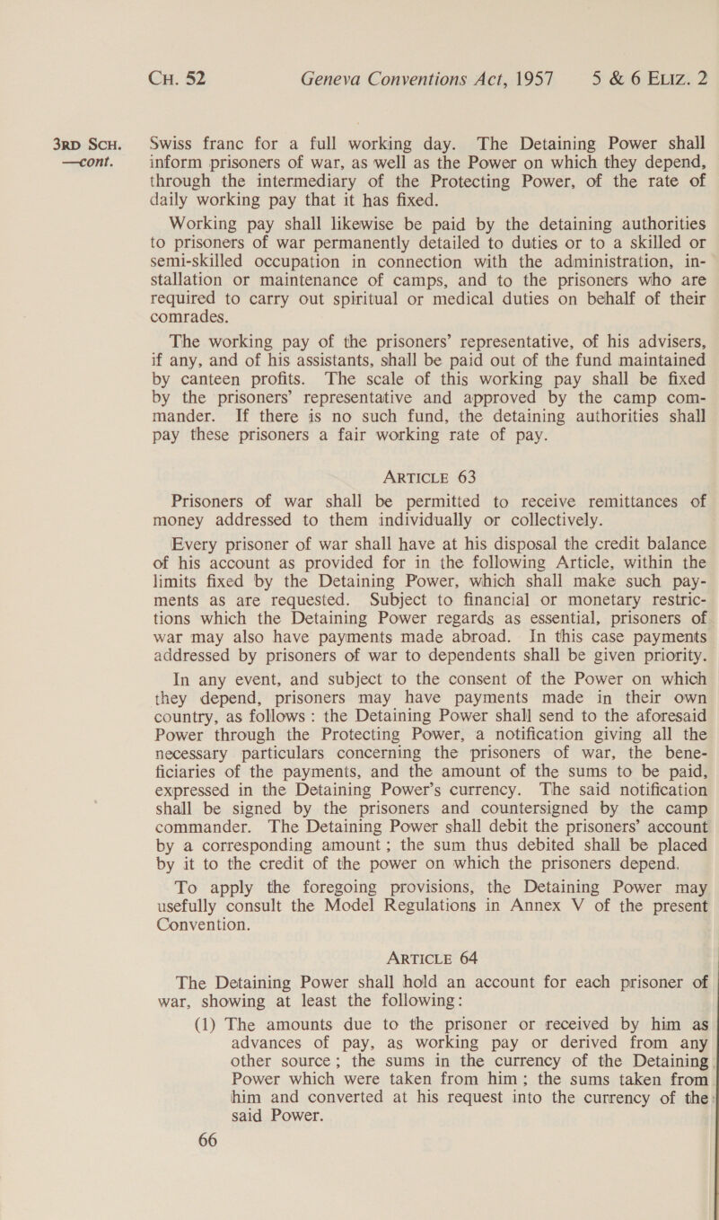 —cont. Cu. 52 Geneva Conventions Act, 1957 5 &amp; 6 ELIZz. 2 inform prisoners of war, as well as the Power on which they depend, through the intermediary of the Protecting Power, of the rate of daily working pay that it has fixed. Working pay shall likewise be paid by the detaining authorities to prisoners of war permanently detailed to duties or to a skilled or semi-skilled occupation in connection with the administration, in- stallation or maintenance of camps, and to the prisoners who are required to carry out spiritual or medical duties on behalf of their comrades. The working pay of the prisoners’ representative, of his advisers, if any, and of his assistants, shall be paid out of the fund maintained by canteen profits. The scale of this working pay shall be fixed by the prisoners’ representative and approved by the camp com- mander. If there is no such fund, the detaining authorities shall pay these prisoners a fair working rate of pay. ARTICLE 63 Prisoners of war shall be permitted to receive remittances of money addressed to them individually or collectively. Every prisoner of war shall have at his disposal the credit balance of his account as provided for in the following Article, within the limits fixed by the Detaining Power, which shall make such pay- ments as are requested. Subject to financial or monetary restric- tions which the Detaining Power regards as essential, prisoners of war may also have payments made abroad. In this case payments addressed by prisoners of war to dependents shall be given priority. In any event, and subject to the consent of the Power on which they depend, prisoners may have payments made in their own country, as follows : the Detaining Power shall send to the aforesaid Power through the Protecting Power, a notification giving all the necessary particulars concerning the prisoners of war, the bene- ficiaries of the payments, and the amount of the sums to be paid, expressed in the Detaining Power’s currency. ‘The said notification shall be signed by the prisoners and countersigned by the camp commander. The Detaining Power shall debit the prisoners’ account by a corresponding amount; the sum thus debited shall be placed by it to the credit of the power on which the prisoners depend. To apply the foregoing provisions, the Detaining Power may usefully consult the Model Regulations in Annex V of the present Convention. ARTICLE 64 The Detaining Power shall hold an account for each prisoner of war, showing at least the following: (1) The amounts due to the prisoner or received by him as advances of pay, as working pay or derived from any other source; the sums in the currency of the Detaining. Power which were taken from him; the sums taken from. him and converted at his request into the currency of the: said Power.