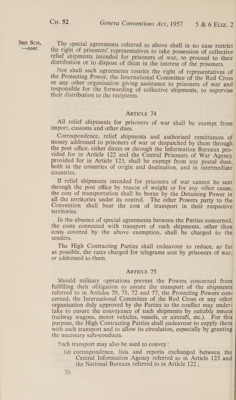 —cont. Cu. 52 Geneva Conventions Act, 1957 SCO BMIZ2 The special agreements referred to above shall in no case restrict the right of prisoners’ representatives to take possession of collective relief shipments intended for prisoners of war, to proceed to their distribution or to dispose of them in the interest of the prisoners. Nor shall such agreements restrict the right of representatives of the Protecting Power, the International Committee of the Red Cross or any other organisation giving assistance to prisoners of war and responsible for the forwarding of collective shipments, to supervise their distribution to the recipients. ARTICLE 74 _ All relief shipments for prisoners of war shall be exempt from import, customs and other dues. Correspondence, relief shipments and authorised remittances of money addressed to prisoners of war or despatched by them through the post office, either direct or through the Information Bureaux pro- vided for in Article 122 and the Central Prisoners of War Agency provided for in Article 123, shall be exempt from any postal dues, both in the countries of origin and destination, and in intermediate countries. If relief shipments intended for prisoners of war cannot be sent through the post office by reason of weight or for any other cause, the cost of transportation shall be borne by the Detaining Power in all the territories under its control. The other Powers party to the Convention shall bear the cost of transport in their respective territories. In the absence of special agreements between the Parties concerned, the costs connected with transport of such shipments, other than costs covered by the above exemption, shall be charged to the senders. The High Contracting Parties shall endeavour to reduce, so far as possible, the rates charged for telegrams sent by prisoners of war, or addressed to them. ARTICLE 75 Should military operations prevent the Powers concerned from fulfilling their obligation to assure the transport of the shipments referred to in Articles 70, 71, 72 and 77, the Protecting Powers con- cerned, the International Committee of the Red Cross or any other organisation duly approved by the Parties to the conflict may under- take to ensure the conveyance of such shipments by suitable means (railway wagons, motor vehicles, vessels, or aircraft, etc.). For this purpose, the High Contracting Parties shall endeavour to supply them with such transport and to allow its circulation, especially by granting the necessary safe-conducts. Such transport may also be used to convey: (a) correspondence, lists and reports exchanged between the Central Information Agency referred to in Article 123 and the National Bureaux referred to in Article 122;