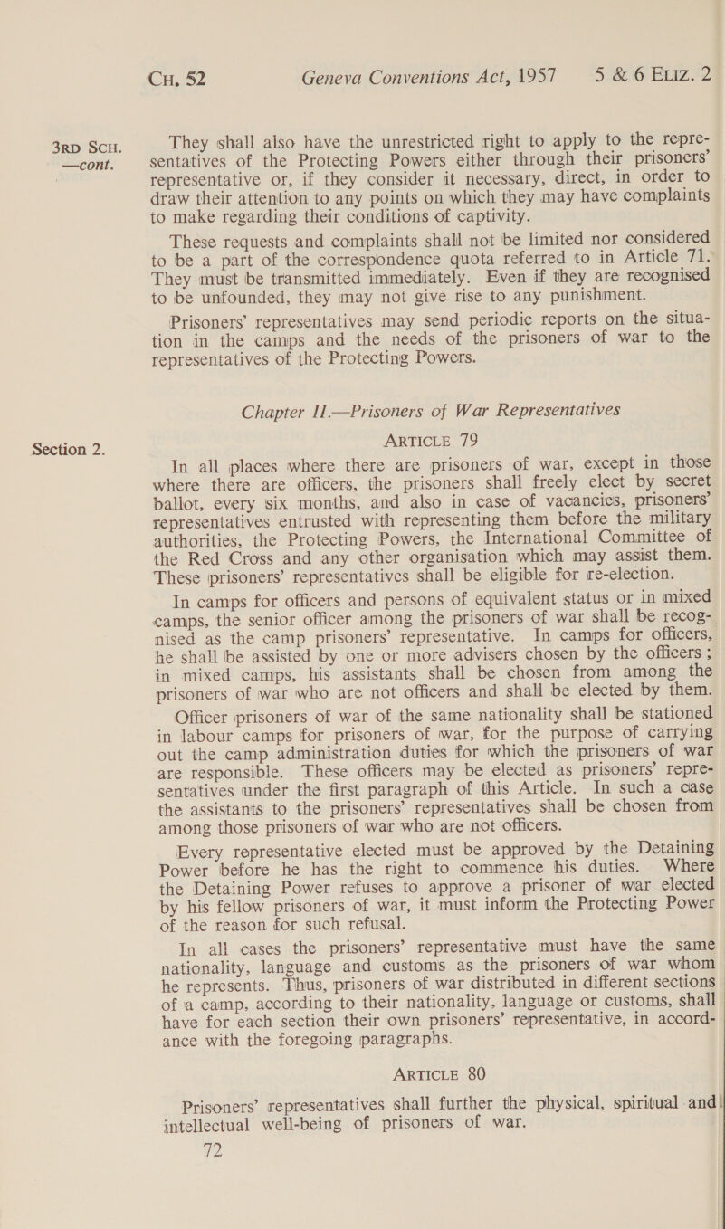 —cont. Section 2. They shall also have the unrestricted right to apply to the repre- sentatives of the Protecting Powers either through their prisoners’ representative or, if they consider it necessary, direct, in order to draw their attention to any points on which they may have complaints to make regarding their conditions of captivity. These requests and complaints shall not be limited nor considered to be a part of the correspondence quota referred to in Article 7 ‘ They must be transmitted immediately. Even if they are recognised to be unfounded, they may not give rise to any punishment. Prisoners’ representatives may send periodic reports on the situa- tion in the camps and the needs of the prisoners of war to the representatives of the Protecting Powers. Chapter 11 —Prisoners of War Representatives ARTICLE 79 In all places where there are prisoners of war, except in those where there are officers, the prisoners shall freely elect by secret ballot, every six months, and also in case of vacancies, prisoners’ representatives entrusted with representing them before the military authorities, the Protecting Powers, the International Committee of the Red Cross and any other organisation which may assist them. These prisoners’ representatives shall be eligible for re-election. In camps for officers and persons of equivalent status or in mixed nised as the camp prisoners’ representative. In camps for officers, he shall be assisted by one or more advisers chosen by the officers ; in mixed camps, his assistants shall be chosen from among the prisoners of war who are not officers and shall be elected by them. Officer prisoners of war of the same nationality shall be stationed in labour camps for prisoners of war, for the purpose of carrying out the camp administration duties for which the prisoners of war are responsible. These officers may be elected as prisoners’ repre- sentatives under the first paragraph of this Article. In such a case the assistants to the prisoners’ representatives shall be chosen from among those prisoners of war who are not officers. Every representative elected must be approved by the Detaining Power before he has the right to commence his duties. Where the Detaining Power refuses to approve a prisoner of war elected by his fellow prisoners of war, it must inform the Protecting Power of the reason for such refusal. In all cases the prisoners’ representative must have the same nationality, language and customs as the prisoners of war whom he represents. Thus, prisoners of war distributed in different sections of a camp, according to their nationality, language or customs, shall have for each section their own prisoners’ representative, in accord- ance with the foregoing paragraphs. ARTICLE 80 Prisoners’ representatives shall further the physical, spiritual and! intellectual well-being of prisoners of war. v2