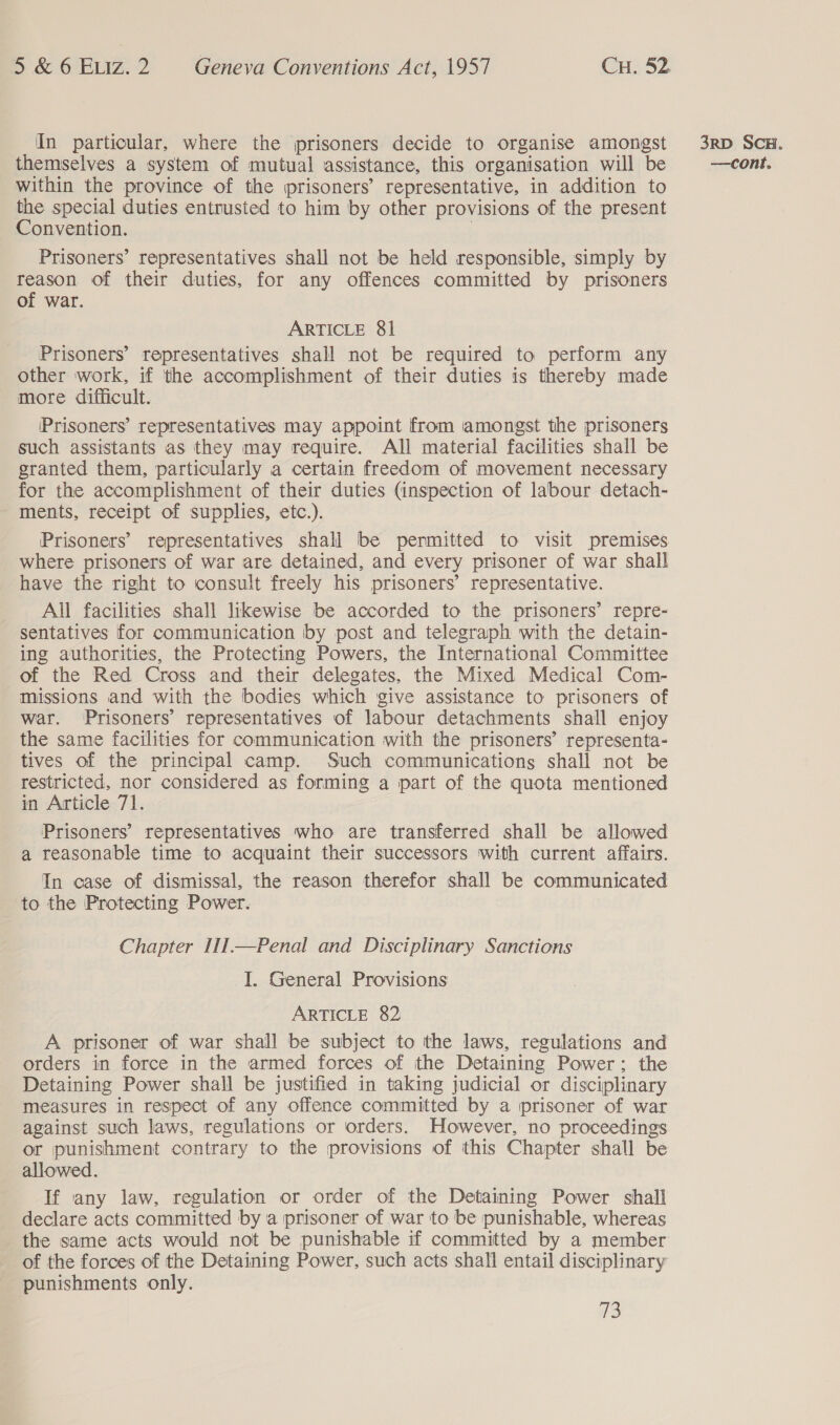 themselves a system of mutual assistance, this organisation will be within the province of the prisoners’ representative, in addition to the special duties entrusted to him by other provisions of the present Convention. | Prisoners’ representatives shall not be held responsible, simply by ‘ae of their duties, for any offences committed by prisoners of war. Prisoners’ representatives shall not be required to perform any other work, if the accomplishment of their duties is thereby made more difficult. Prisoners’ representatives may appoint from amongst the prisoners such assistants as they may require. All material facilities shall be granted them, particularly a certain freedom of movement necessary for the accomplishment of their duties (inspection of labour detach- - ments, receipt of supplies, etc.). Prisoners’ representatives shall be permitted to visit premises _ where prisoners of war are detained, and every prisoner of war shall All facilities shall likewise be accorded to the prisoners’ repre- sentatives for communication by post and telegraph with the detain- ing authorities, the Protecting Powers, the International Committee of the Red Cross and their delegates, the Mixed Medical Com- missions and with the bodies which give assistance to prisoners of war. ‘Prisoners’ representatives of labour detachments shall enjoy the same facilities for communication with the prisoners’ representa- tives of the principal camp. Such communications shall not be restricted, nor considered as forming a part of the quota mentioned in Article 71. Prisoners’ representatives who are transferred shall be allowed a reasonable time to acquaint their successors with current affairs. In case of dismissal, the reason therefor shall be communicated to the Protecting Power. Chapter II1I—Penal and Disciplinary Sanctions I. General Provisions A prisoner of war shall be subject to the laws, regulations and orders in force in the armed forces of the Detaining Power; the Detaining Power shall be justified in taking judicial or disciplinary measures in respect of any offence committed by a prisoner of war against such laws, regulations or orders. However, no proceedings or punishment contrary to the provisions of this Chapter shall be allowed. If any law, regulation or order of the Detaining Power shall declare acts committed by a prisoner of war to be punishable, whereas the same acts would not be punishable if committed by a member of the forces of the Detaining Power, such acts shall entail disciplinary punishments only. TS