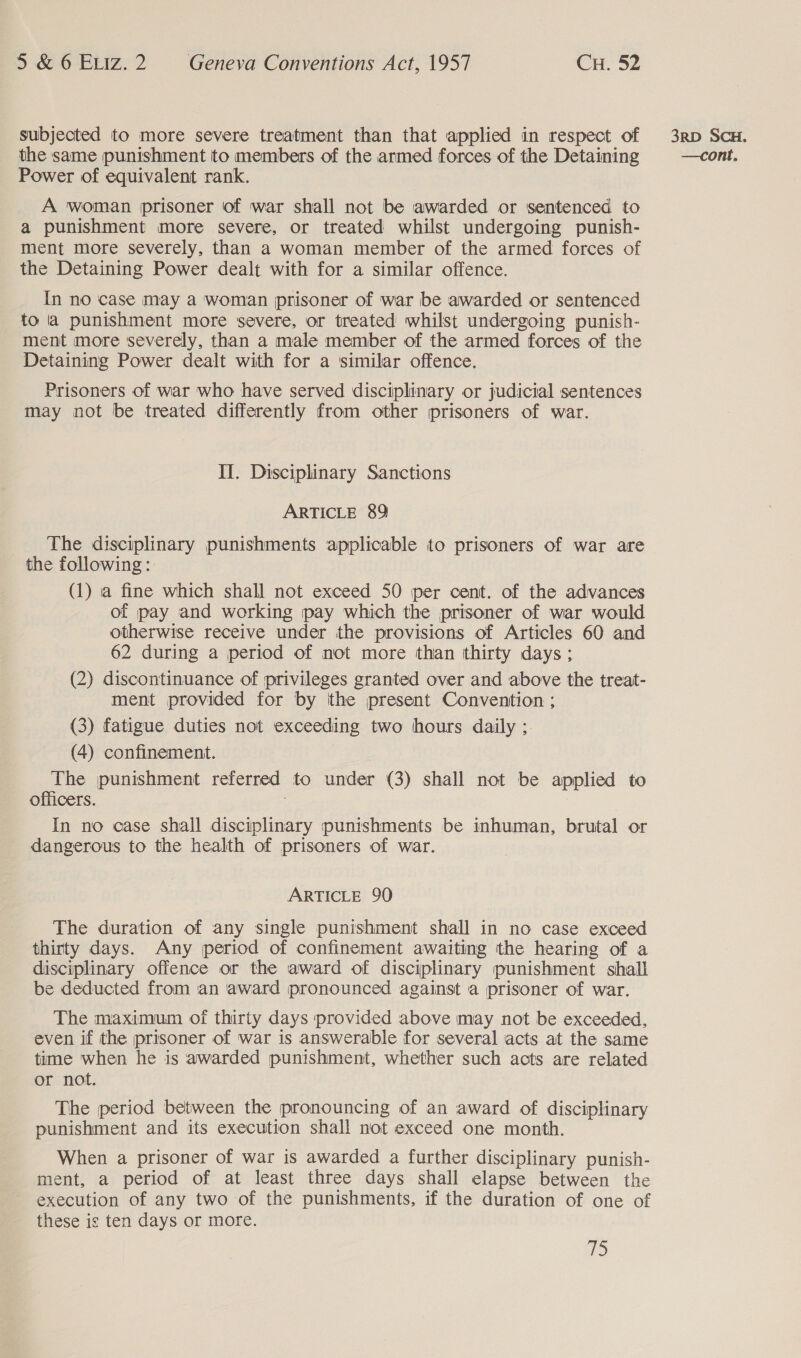 subjected to more severe treatment than that applied in respect of Power of equivalent rank. A woman prisoner of war shall not be awarded or sentenced to a punishment more severe, or treated whilst undergoing punish- ment more severely, than a woman member of the armed forces of the Detaining Power dealt with for a similar offence. In no case may a woman prisoner of war be awarded or sentenced to la punishment more severe, or treated whilst undergoing punish- ment more severely, than a male member of the armed forces of the Detaining Power dealt with for a similar offence. Prisoners of war who have served disciplinary or judicial sentences may not be treated differently from other (prisoners of war. II. Disciplinary Sanctions ARTICLE 89 The disciplinary punishments applicable to prisoners of war are the following: (1) a fine which shall not exceed 50 per cent. of the advances of pay and working pay which the prisoner of war would otherwise receive under the provisions of Articles 60 and 62 during a period of not more than thirty days; (2) discontinuance of privileges granted over and above the treat- ment provided for by ithe present Convention ; (3) fatigue duties not exceeding two hours daily ; (4) confinement. The punishment referred to under (3) shall not be applied to officers. In no case shall disciplinary punishments be inhuman, brutal or dangerous to the health of prisoners of war. ARTICLE 90 The duration of any single punishment shall in no case exceed thirty days. Any period of confinement awaiting the hearing of a disciplinary offence or the award of disciplinary punishment shall be deducted from an award pronounced against a prisoner of war. The maximum of thirty days provided above may not be exceeded, even if the prisoner of war is answerable for several acts at the same time when he is awarded punishment, whether such acts are related or not. The period between the pronouncing of an award of disciplinary punishment and its execution shall not exceed one month. When a prisoner of war is awarded a further disciplinary punish- ment, a period of at least three days shall elapse between the execution of any two of the punishments, if the duration of one of these is ten days or more. is 3RD SCH.