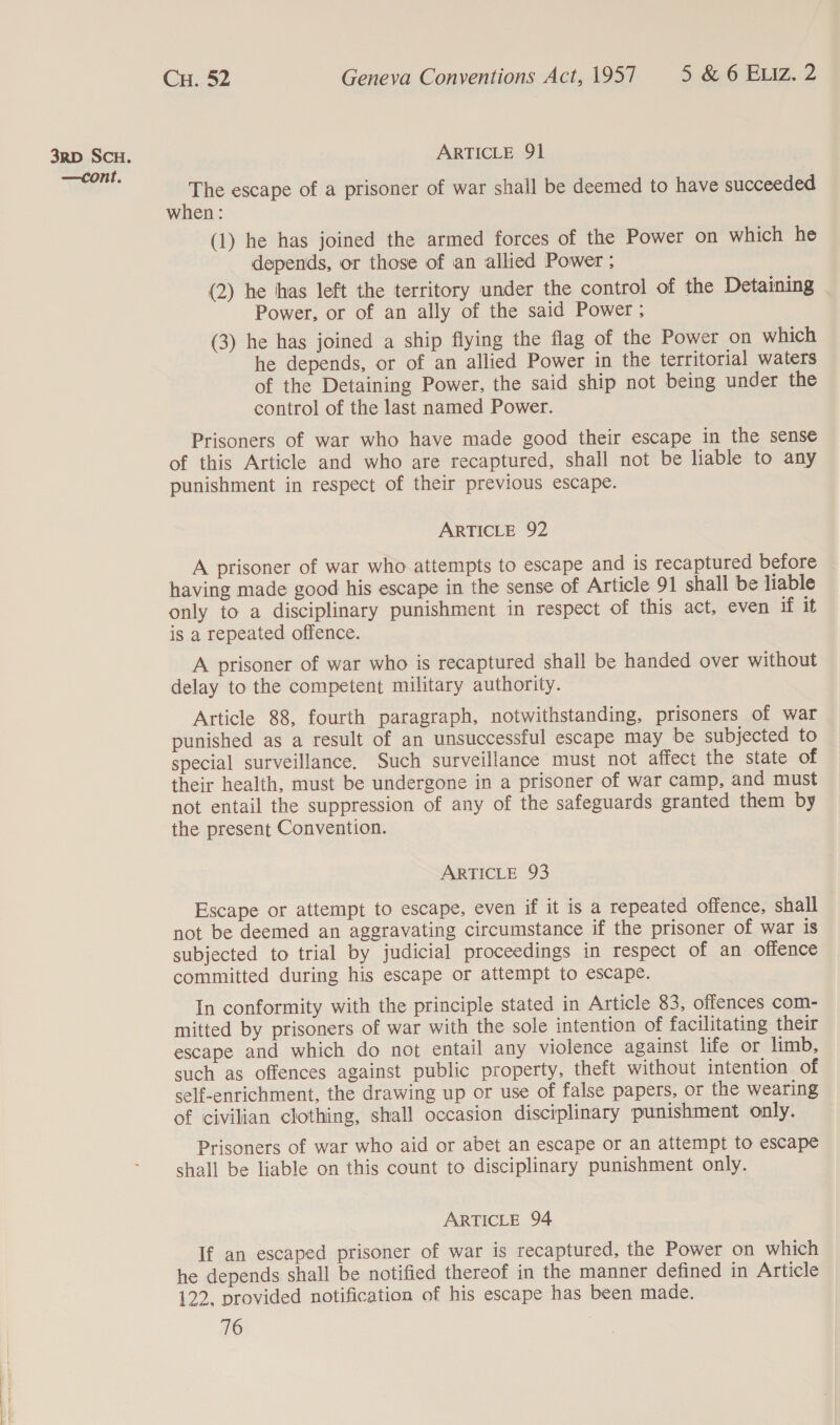 3RD SCH. ARTICLE 91 The escape of a prisoner of war shall be deemed to have succeeded when: (1) he has joined the armed forces of the Power on which he depends, or those of ian allied Power ; (2) he thas left the territory under the control of the Detaining Power, or of an ally of the said Power ; (3) he has joined a ship flying the flag of the Power on which he depends, or of an allied Power in the territorial waters of the Detaining Power, the said ship not being under the control of the last named Power. Prisoners of war who have made good their escape in the sense of this Article and who are recaptured, shall not be liable to any punishment in respect of their previous escape. ARTICLE 92 A prisoner of war who attempts to escape and is recaptured before having made good his escape in the sense of Article 91 shall be liable only to a disciplinary punishment in respect of this act, even if it is a repeated offence. A prisoner of war who is recaptured shall be handed over without delay to the competent military authority. Article 88, fourth paragraph, notwithstanding, prisoners of war punished as a result of an unsuccessful escape may be subjected to special surveillance. Such surveillance must not affect the state of their health, must be undergone in a prisoner of war camp, and must not entail the suppression of any of the safeguards granted them by the present Convention. ARTICLE 93 Escape or attempt to escape, even if it is a repeated offence, shall not be deemed an aggravating circumstance if the prisoner of war is subjected to trial by judicial proceedings in respect of an offence committed during his escape or attempt to escape. In conformity with the principle stated in Article 83, offences com- mitted by prisoners of war with the sole intention of facilitating their escape and which do not entail any violence against life or limb, such as offences against public property, theft without intention of self-enrichment, the drawing up or use of false papers, or the wearing of civilian clothing, shall occasion disciplinary punishment only. Prisoners of war who aid or abet an escape or an attempt to escape shall be liable on this count to disciplinary punishment only. ARTICLE 94 If an escaped prisoner of war is recaptured, the Power on which he depends shall be notified thereof in the manner defined in Article 122. provided notification of his escape has been made.