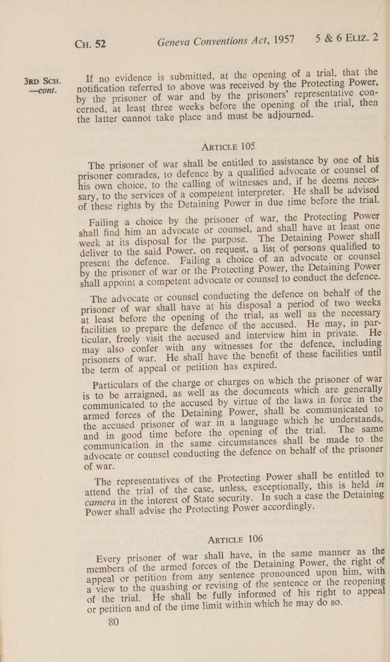 If no evidence is submitted, at the opening of a trial, that the notification referred to above was received by the Protecting Power, by the prisoner of war and by the prisoners’ representative con- the latter cannot take place and must be adjourned. The prisoner of war shall be entitled to assistance by one of his prisoner comrades, to defence by a qualified advocate or counsel of his own choice, to the calling of witnesses and, if he deems neces- sary, to the services of a competent interpreter. He shall be advised Failing a choice by the prisoner of war, the Protecting Power shall find him an advocate or counsel, and shall have at least one week at its disposal for the purpose. The Detaining Power shall deliver to the said Power, on request, a list of persons qualified to present the defence. Failing a choice of an advocate or counsel by the prisoner of war or the Protecting Power, the Detaining Power shall appoint a competent advocate or counsel to conduct the defence. The advocate or counsel conducting the defence on behalf of the prisoner of war shall have at his disposal a period of two weeks at least before the opening of the trial, as well as the necessary facilities to prepare the defence of the accused. He may, in par- ticular, freely visit the accused and interview him in private. He may also confer with any witnesses for the defence, including prisoners of war. He shall have the benefit of these facilities until the term of appeal or petition has expired. is to be arraigned, as well as the documents which are generally communicated to the accused by virtue of the laws in force in the armed forces of the Detaining Power, shall be communicated to the accused prisoner of war in a language which he understands, and in good time before the opening of the trial. The same communication in the same circumstances shall be made to the advocate or counsel conducting the defence on behalf of the prisoner of war. The representatives of the Protecting Power shall be entitled to attend the trial of the case, unless, exceptionally, this is held in camera in the interest of State security. In such a case the Detaining Power shall advise the Protecting Power accordingly. Every prisoner of war shall have, in the same manner as the members of the armed forces of the Detaining Power, the right of appeal or petition from any sentence pronounced upon him, with a view to the quashing or revising of the sentence or the reopening of the trial. He shall be fully informed of his right to appeal or petition and of the time limit within which he may do so. 80