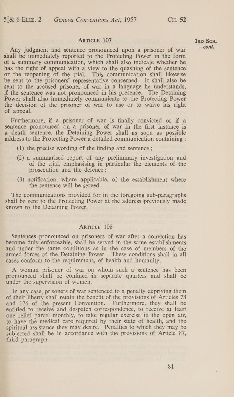 ARTICLE 107 Any judgment and sentence pronounced upon a prisoner of war shall be immediately reported to the Protecting Power in the form of a summary communication, which shall also indicate whether he has the right of appeal with a view to the quashing of the sentence or the reopening of the trial. This communication shall likewise be sent to the prisoners’ representative concerned. It shall also be sent to the accused prisoner of war in a language he understands, if the sentence was not pronounced in his presence. The Detaining Power shall also immediately communicate to the Protecting Power the decision of the prisoner of war to use or to waive his right of appeal. Furthermore, if a prisoner of war is finally convicted or if a sentence pronounced on a prisoner of war in the first instance is a death sentence, the Detaining Power shall as soon as possible address to the Protecting Power a detailed communication containing : (1) the precise wording of the finding and sentence ; (2) a summarised report of any preliminary investigation and of the trial, emphasising in particular the elements of the prosecution and the defence ; (3) notification, where applicable, of the establishment where the sentence will be served. The communications provided for in the foregoing sub-paragraphs shail be sent to the Protecting Power at the address previously made known to the Detaining Power. ARTICLE 108 Sentences pronounced on prisoners of war after a conviction has become duly enforceable, shall be served in the same establishments and under the same conditions as in the case of members of the armed forces of the Detaining Power. These conditions shall in all cases conform to the requirements of health and humanity. A woman prisoner of war on whom such a sentence has been pronounced shall be confined in separate quarters and shall be under the supervision of women. In any case, prisoners of war sentenced to a penalty depriving them of their liberty shall retain the benefit of the provisions of Articles 78 and 126 of the present Convention. Furthermore, they shall be entitled to receive and despatch correspondence, to receive at least one relief parcel monthly, to take regular exercise in the open air, to have the medical care required by their state of health, and the spiritual assistance they may desire. Penalties to which they may be subjected shall be in accordance with the provisions of Article 87, third paragraph. Sl 3RD SCH.