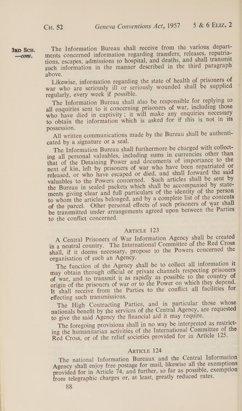  The Information Bureau shall receive from the various depart- ments concerned information regarding transfers, releases, repatria- tions, escapes, admissions to hospital, and deaths, and shall transmit one information in the manner described in the third paragraph above. Likewise, information regarding the state of health of prisoners of war who are seriously ill or seriously wounded shall be supplied regularly, every week if possible. The Information Bureau shall also be responsible for replying to all enquiries sent to it concerning prisoners of war, including those who have died in captivity; it will make any enquiries necessary to obtain the information which is asked for if this is not in its possession. All written communications made by the Bureau shall be authenti- cated by a signature or a seal. The Information Bureau shall furthermore be charged with collect- ing all personal valuables, including sums in currencies other than that of the Detaining Power and documents of importance to the next of kin, left by prisoners of war who have been repatriated or released, or who have escaped or died, and shall forward the said valuables to the Powers concerned. Such articles shall be sent by the Bureau in sealed packets which shall be accompanied by state- ments giving clear and full particulars of the identity of the person to whom the articles belonged, and by a complete list of the contents of the parcel. Other personal effects of such prisoners of war shall be transmitted under arrangements agreed upon between the Parties to the conflict concerned. A Central Prisoners of War Information Agency shall be created in a neutral country. The International Committee of the Red Cross shall, if it deems necessary, propose to the Powers concerned the organisation of such an Agency. The function of the Agency shall be to collect all information it may obtain through official or private channels respecting prisoners of war, and to transmit it as rapidly as possible to the country of origin of the prisoners of war or to the Power on which they depend. It shall receive from the Parties to the conflict all facilities for effecting such transmissions. The High Contracting Parties, and in particular those whose nationals benefit by the services of the Central Agency, are requested to give the said Agency the financial aid it may require. The foregoing provisions shall in no way be interpreted as restrict- ing the humanitarian activities of the International Committee of the Red Cross, or of the relief societies provided for in Articles 129: ARTICLE 124 The national Information Bureaux and the Central Information Agency shall enjoy free postage for mail, likewise all the exemptions provided for in Article 74, and further, so far as possible, exemption from telegraphic charges or, at least, greatly reduced rates.