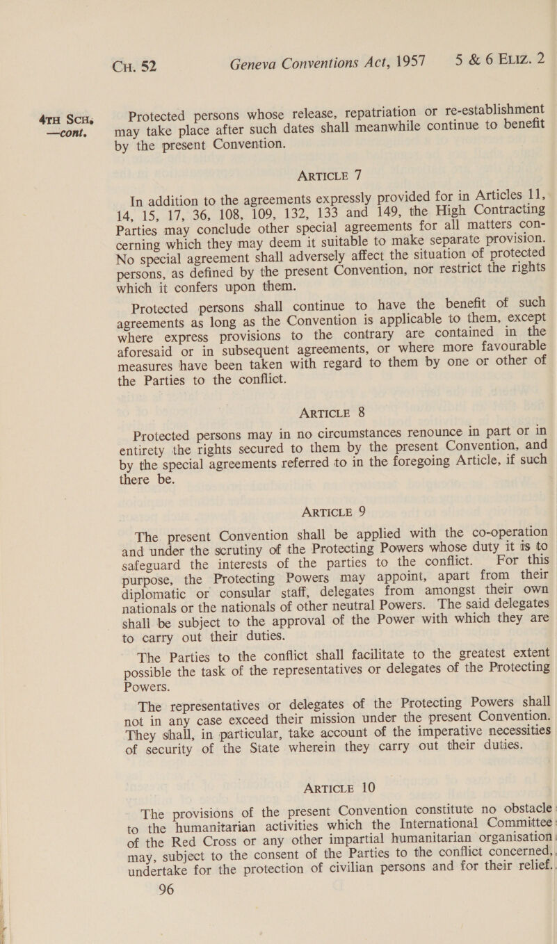 —cont. Cu. 52 Geneva Conventions Act, 1957 5 &amp; 6 ELiz. 2 Protected persons whose release, repatriation or re-establishment may take place after such dates shall meanwhile continue to benefit by the present Convention. ARTICLE 7 In addition to the agreements expressly provided for in Articles 11, i4, 15, 17,°36, 108, 109, 132, 133 and 149, the High Contracting Parties may conclude other special agreements for all matters con- cerning which they may deem it suitable to make separate provision. No special agreement shall adversely affect the situation of protected persons, as defined by the present Convention, nor restrict the rights which it confers upon them. Protected persons shall continue to have the benefit of such agreements as long as the Convention is applicable to them, except where express provisions to the contrary are contained in the aforesaid or in subsequent agreements, or where more favourable measures have been taken with regard to them by one or other of the Parties to the conflict. ARTICLE 8 Protected persons may in no circumstances renounce in part or in entirety the rights secured to them by the present Convention, and by the special agreements referred to in the foregoing Article, if such there be. ARTICLE 9 The present Convention shall be applied with the co-operation and under the scrutiny of the Protecting Powers whose duty it is to safeguard the interests of the parties to the conflict. For this purpose, the Protecting Powers may appoint, apart from their diplomatic or consular staff, delegates from amongst their own nationals or the nationals of other neutral Powers. The said delegates shall be subject to the approval of the Power with which they are to carry out their duties. The Parties to the conflict shall facilitate to the greatest extent possible the task of the representatives or delegates of the Protecting Powers. The representatives or delegates of the Protecting Powers shall not in any case exceed their mission under the present Convention. They shail, in particular, take account of the imperative necessities of security of the State wherein they carry out their duties. ARTICLE 10 The provisions of the present Convention constitute no obstacle to the humanitarian activities which the International Committee of the Red Cross or any other impartial humanitarian organisation | may, subject to the consent of the Parties to the conflict concerned, undertake for the protection of civilian persons and for their relief.