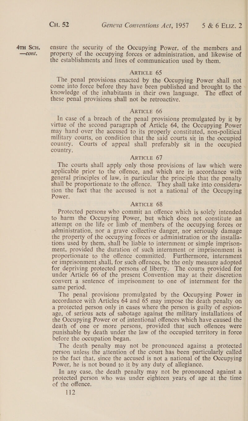 property of the occupying forces or administration, and likewise of the establishments and lines of communication used by them. ARTICLE 65 The penal provisions enacted by the Occupying Power shall not come into force before they have been published and brought to the knowledge of the inhabitants in their own language. The effect of these penal provisions shall not be retroactive. ARTICLE 66 In case of a breach of the penal provisions promulgated by it by virtue of the second paragraph of Article 64, the Occupying Power may hand over the accused to its properly constituted, non-political military courts, on condition that the said courts sit in the occupied country. Courts of appeal shall preferably sit in the occupied country. ARTICLE 67 The courts shall apply only those provisions of law which were applicable prior to the offence, and which are in accordance with general principles of law, in particular the principle that the penalty shall be proportionate to the offence. They shall take into considera- tion the fact that the accused is not a national of the Occupying Power. ARTICLE 68 Protected persons who commit an offence which is solely intended to harm the Occupying Power, but which does not constitute an attempt on the life or limb of members of the occupying forces or administration, nor a grave collective danger, nor seriously damage the property of the occupying forces or administration or the installa- tions used by them, shall be liable to internment or simple imprison- ment, provided the duration of such internment or imprisonment is proportionate to the offence committed. Furthermore, internment or imprisonment shall, for such offences, be the only measure adopted for depriving protected persons of liberty. The courts provided for under Article 66 of the present Convention may at their discretion convert a sentence of imprisonment to one of internment for the same period. The penal provisions promulgated by the Occupying Power in accordance with Articles 64 and 65 may impose the death penalty on a protected person only in cases where the person is guilty of espion- age, of serious acts of sabotage against the military installations of the Occupying Power or of intentional offences which have caused the death of one or more persons, provided that such offences were punishable by death under the law of the occupied territory in force before the occupation began. The death penalty may not be pronounced against a protected person unless the attention of the court has been particularly called to the fact that, since the accused is not a national of the Occupying Power, he is not bound to it by any duty of allegiance. In any case, the death penalty may not be pronounced against a protected person who was under eighteen years of age at the time of the offence. 2