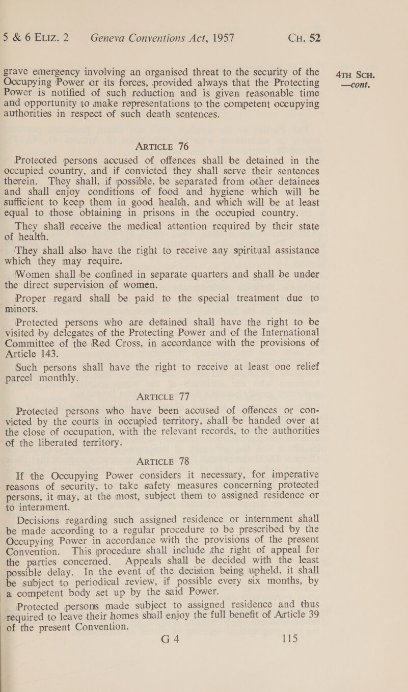  grave emergency involving an organised threat to the security of the Occupying Power or its forces, provided always that the Protecting Power is notified of such reduction and is given reasonable time and opportunity to make representations to the competent occupying authorities in respect of such death sentences. Protected persons accused of offences shall be detained in the occupied country, and if convicted they shall serve their sentences therein. They shall, if possible, be separated from other detainees and shall enjoy conditions of food and hygiene which will be sufficient to keep them in good health, and which will be at least equal to those obtaining in prisons in the occupied country. They shall receive the medical attention required by their state of health. They shall also have the right to receive any spiritual assistance which they may require. Women shall be confined in separate quarters and shall be under the direct supervision of women. Proper regard shall be paid to the special treatment due to minors. Protected persons who are detained shall have the right to be visited by delegates of the Protecting Power and of the International Committee of the Red Cross, in accordance with the provisions of Article 143. Such persons shall have the right to receive at least one relief parcel monthly. Protected persons who have been accused of offences or con- victed by the courts in occupied territory, shall be handed over at the close of occupation, with the relevant records, to the authorities of the liberated territory. ARTICLE 78 If the Occupying Power considers it necessary, for imperative reasons of security, to take safety measures concerning protected persons, it may, at the most, subject them to assigned residence or to internment. Decisions regarding such assigned residence or internment shall be made according to a regular procedure to be prescribed by the Occupying Power in accordance with the provisions of the present Convention. This procedure shall include the right of appeal for the parties concerned. Appeals shall be decided with the least possible delay. In the event of the decision being upheld, it shall be subject to periodical review, if possible every six months, by a competent body set up by the said Power. Protected persons made subject to assigned residence and thus required to leave their homes shall enjoy the full benefit of Article 39 of the present Convention. G4 LkS 4TH SCH.