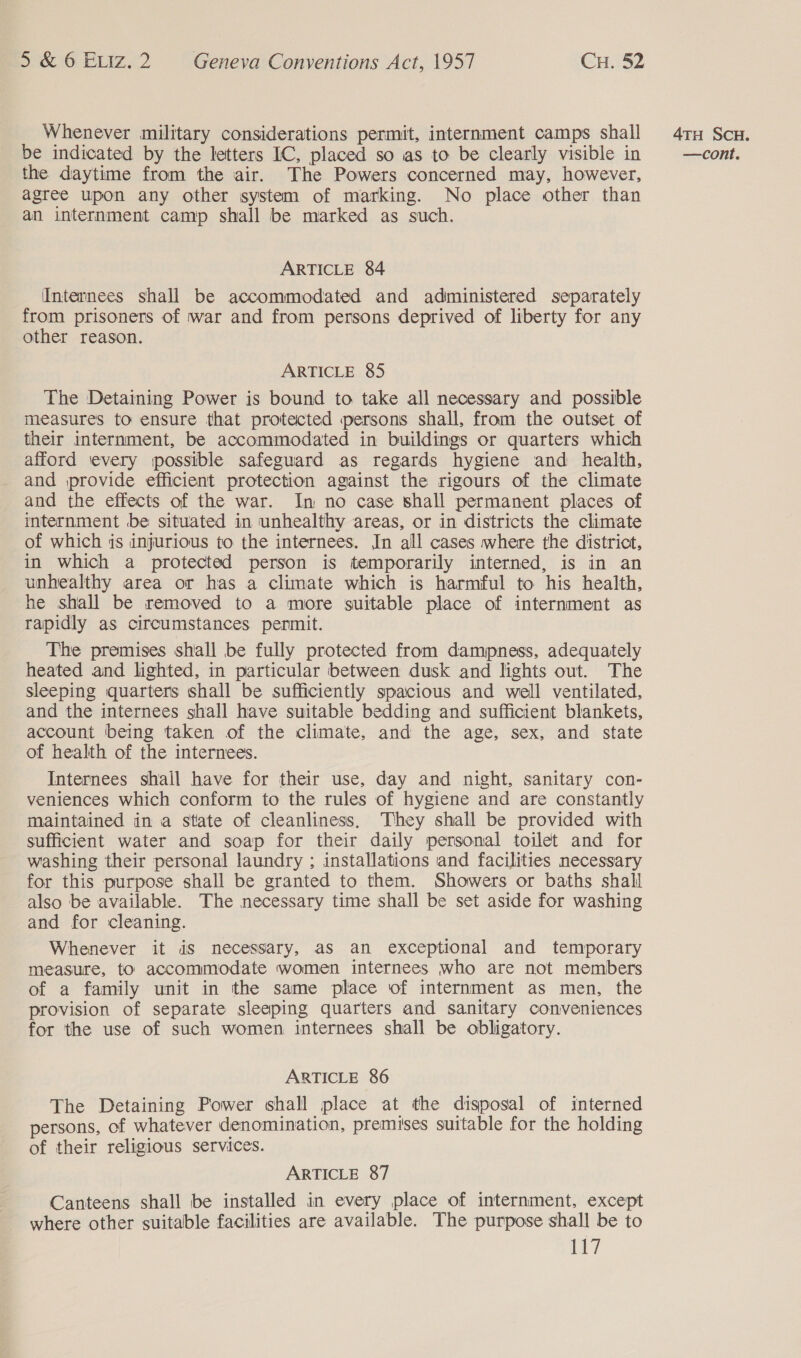 Whenever military considerations permit, internment camps shall the daytime from the air. The Powers concerned may, however, agree upon any other system of marking. No place other than an internment camp shall be marked as such. ARTICLE 84 Internees shall be accommodated and administered separately from prisoners of war and from persons deprived of liberty for any other reason. ARTICLE 85 The Detaining Power is bound to take all necessary and possible measures to ensure that protected persons shall, from the outset of their internment, be accommodated in buildings or quarters which afford ‘every possible safeguard as regards hygiene and health, and provide efficient protection against the rigours of the climate and the effects of the war. In no case shall permanent places of internment be situated in unhealthy areas, or in districts the climate of which is injurious to the internees. In all cases where the district, in which a protected person is temporarily interned, is in an unhealthy area or has a climate which is harmful to his health, he shall be removed to a more suitable place of internment as rapidly as circumstances permit. The premises shall be fully protected from dampness, adequately heated and lighted, in particular between dusk and lights out. The sleeping quarters shall be sufficiently spacious and well ventilated, and the internees shall have suitable bedding and sufficient blankets, account being taken of the climate, and the age, sex, and state of health of the internees. Internees shail have for their use, day and night, sanitary con- veniences which conform to the rules of hygiene and are constantly maintained in a state of cleanliness, They shall be provided with sufficient water and soap for their daily personal toilet and for washing their personal laundry ; installations and facilities necessary for this purpose shall be granted to them. Showers or baths shall also be available. The necessary time shall be set aside for washing and for cleaning. Whenever it dS necessary, as an exceptional and temporary measure, to accommodate women internees who are not members of a family unit in the same place of internment as men, the provision of separate sleeping quarters and sanitary conveniences for the use of such women internees shall be obligatory. ARTICLE 86 The Detaining Power shall place at the disposal of interned persons, of whatever denomination, premises suitable for the holding of their religious services. ARTICLE 87 Canteens shall be installed in every place of internment, except where other suitable facilities are available. The purpose shall be to lt? 4TH ScH.