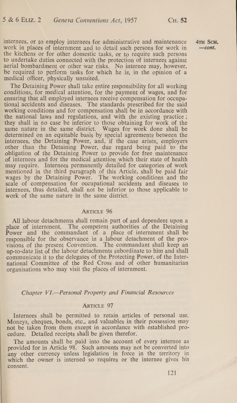  internees, or to employ internees for administrative and maintenance work in places of internment and to detail such persons for work in the kitchens or for other domestic tasks, or to require such persons to undertake duties connected with the protection of internees against aerial bombardment or other war risks. No internee may, however, be required to perform tasks for which he is, in the opinion of a medical officer, physically unsuited. The Detaining Power shall take entire responsibility for all working conditions, for medical attention, for the payment of wages, and for ensuring that all employed internees receive compensation for occupa- tional accidents and diseases. The standards prescribed for the said working conditions and for compensation shall be in accordance with the national laws and regulations, and with the existing practice ; they shall in no case be inferior to those obtaining for work of the same nature in the same district. Wages for work done shall be internees, the Detaining Power, and, if the case arises, employers other than the Detaining Power, due regard being paid to the obligation of the Detaining Power to provide for free maintenance of internees and for the medical attention which their state of health may require. Internees permanently detailed for categories of work mentioned in the third paragraph of this Article, shall be paid fair wages by the Detaining Power. The working conditions and the scale of compensation for occupational accidents and diseases to internees, thus detailed, shall not be inferior to those applicable to work of the same nature in the same district. ARTICLE 96 All labour detachments shall remain part of and dependent upon a place of internment. The competent authorities of the Detaining Power and the commandant of a place of internment shall be responsible for the observance in a labour detachment of the pro- visions of the present Convention. The commandant shall keep an up-to-date list of the labour detachments subordinate to him and shall communicate it to the delegates of the Protecting Power, of the Inter- national Committee of the Red Cross and of other humanitarian organisations who may visit the places of internment. Chapter VI.—Personal Property and Financial Resources Internees shall be permitted to retain articles of personal use. Moneys, cheques, bonds, etc., and valuables in their possession may not be taken from them except in accordance with established pro- cedure. Detailed receipts shall be given therefor. The amounts shall be paid into the account of every internee as provided for in Article 98. Such amounts may not be converted into any other currency unless legislation in force in the territory in _ which the owner is interned so requires or the internee gives his consent. 121 4TH ScH. —cont.