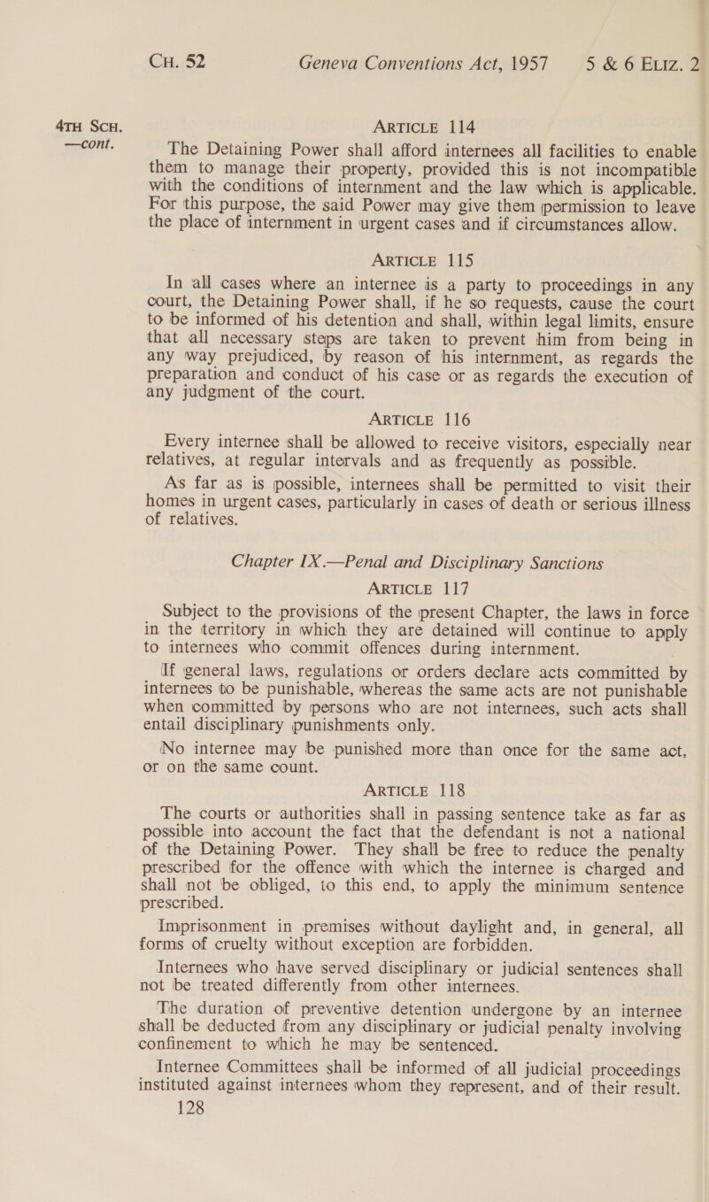 —cont. CH. 52 Geneva Conventions Act, 1957 5 &amp; 6 ELIz. 2 The Detaining Power shall afford internees all facilities to enable them to manage their property, provided this is not incompatible with the conditions of internment and the law which is applicable. For this purpose, the said Power may give them permission to leave the place of internment in urgent cases and if circumstances allow. ARTICLE 115 In all cases where an internee is a party to proceedings in any court, the Detaining Power shall, if he so requests, cause the court to be informed of his detention and shall, within legal limits, ensure that all necessary steps are taken to prevent him from being in any way prejudiced, by reason of his internment, as regards the preparation and conduct of his case or as regards the execution of any judgment of the court. ARTICLE 116 Every internee shall be allowed to receive visitors, especially near relatives, at regular intervals and as frequently as possible. As far as is possible, internees shall be permitted to visit their homes in urgent cases, particularly in cases of death or serious illness of relatives. Chapter 1X —Penal and Disciplinary Sanctions ARTICLE 117 Subject to the provisions of the present Chapter, the laws in force in the territory in which they are detained will continue to apply to internees who commit offences during internment. If general laws, regulations or orders declare acts committed by internees to be punishable, whereas the same acts are not punishable when committed by persons who are not internees, such acts shall entail disciplinary punishments only. No internee may be punished more than once for the same act, or on the same count. ARTICLE 118 The courts or authorities shall in passing sentence take as far as possible into account the fact that the defendant is not a national of the Detaining Power. They shall be free to reduce the penalty prescribed for the offence with which the internee is charged and shall not be obliged, to this end, to apply the minimum sentence prescribed. Imprisonment in premises without daylight and, in general, all forms of cruelty without exception are forbidden. Internees who have served disciplinary or judicial sentences shall not be treated differently from other internees. The duration of preventive detention undergone by an internee shall be deducted from any disciplinary or judicial penalty involving confinement to which he may be sentenced. Internee Committees shall be informed of all judicial proceedings instituted against internees whom they represent, and of their result.