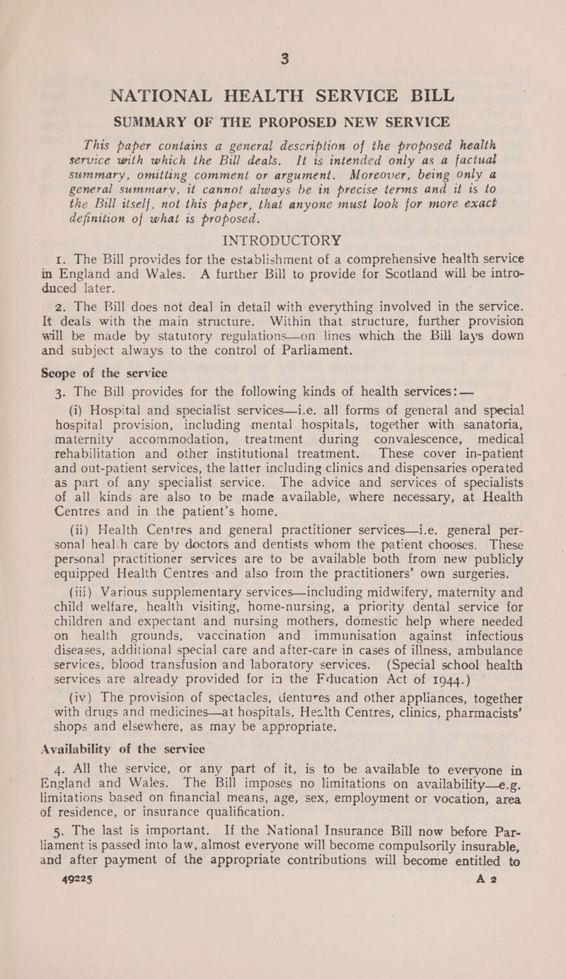 NATIONAL HEALTH SERVICE BILL SUMMARY OF THE PROPOSED NEW SERVICE This paper contains a general description of the proposed health service with which the Bill deals. It is intended only as a factual summary, omitting comment or argument. Moreover, being only a general summary, it cannot always be in precise terms and it 1s to the Bill itself, not this paper, that anyone must look for more exact definition of what is proposed. INTRODUCTORY 1. The Bill provides for the establishment of a comprehensive health service in England and Wales. A further Bill to provide for Scotland will be intro- duced later. 2. The Bill does not deal in detail with everything involved in the service. It deals with the main structure. Within that structure, further provision will be made by statutory regulations—on lines which the Bill lays down and subject always to the control of Parliament. Scope of the service 3. The Bill provides for the following kinds of health services :— (i) Hospital and specialist services—i.e. all forms of general and special hospital provision, including mental hospitals, together with sanatoria, maternity accommodation, treatment during convalescence, medical rehabilitation and other institutional treatment. These cover in-patient and out-patient services, the latter including clinics and dispensaries operated as part of any specialist service. The advice and services of specialists of all kinds are also to be made available, where necessary, at Health Centres and in the patient’s home. (ii) Health Centres and general practitioner services—i.e. general per- sonal healih care by doctors and dentists whom the patient chooses. These personal practitioner services are to be available both from new publicly equipped Health Centres-and also from the practitioners’ own surgeries. (i111) Various supplementary services—including midwifery, maternity and child welfare, health visiting, home-nursing, a priority dental service for children and expectant and nursing mothers, domestic help where needed on health grounds, vaccination and immunisation against infectious diseases, additional special care and after-care in cases of illness, ambulance services, blood transfusion and laboratory services. (Special school health services are already provided for in the Fducation Act of 1944.) _ (iv) The provision of spectacles, dentures and other appliances, together with drugs and medicines—at hospitals, Health Centres, clinics, pharmacists’ shops and elsewhere, as may be appropriate. Availability of the service 4. All the service, or any part of it, is to be available to everyone in England and Waies. The Bill imposes no limitations on availability—e.g. limitations based on financial means, age, sex, employment or vocation, area of residence, or insurance qualification. 5. The last is important. If the National Insurance Bill now before Par- liament is passed into law, almost everyone will become compulsorily insurable, and after payment of the appropriate contributions will become entitled to 49225 A2