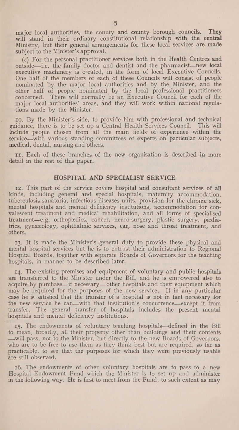 3 major local authorities, the county and county borough councils. They will stand in their ordinary constitutional relationship with the central Ministry, but their general arrangements for these local services are made subject to the Minister’s approval. (c) For the personal practitioner services both in the Health Centres and outside—i.e. the family doctor and dentist and the pharmacist—new local executive machinery is created, in the form of local Executive Councils. One half of the members of each of these Councils will consist of people nominated by the major local authorities and by the Minister, and the other half of people nominated by the local professional practitioners concerned. There will normally be an Executive Council for each of the major local authorities’ areas, and they will work within national regula- tions made by the Minister. 10. By the Minister’s side, to provide him with professional and technical guidance, there is to be set up a Central Health Services Council. This will include people chosen from all the main fields of experience within the service—with various standing committees of experts on particular subjects, medical, dental, nursing and others. t1. Each of these branches of the new organisation is described in more detail in the rest of this paper. HOSPITAL AND SPECIALIST SERVICE 12. This part of the service covers hospital and consultant services of all kinds, including general and special hospitals, maternity accommodation, tuberculosis sanatoria, infectious diseases units, provision for the chronic sick, mental hospitals and mental deficiency institutions, accommodation for con- valescent treatment and medical rehabilitation, and all forms of specialised treatment—e.g. orthopedics, cancer, neuro-surgery, plastic surgery, padia- trics, gynzcology, ophthalmic services, ear, nose and throat treatment, and others. 13. It is made the Minister’s general duty to provide these physical and mental hospital services but he is to entrust their administration to Regional Hospital Boards, together with separate Boards of Governors for the teaching hospitais, in manner to be described later. 14. The existing premises and equipment of voluntary and public hospitals ane transferred to the Minister under the Bill, and he is empowered also to acquire by purchase—if necessary—other hospitals and thetr equipment which may be required for the purposes of the new service. If in any particular case he is satisfied that the transfer of a hospital is not in fact necessary for the new service he can—with that institution’s concurrence—except it from transfer. The general transfer of hospitals includes the present mental hospitals and mental deficiency institutions. 15. The endowments of voluntary teaching hospitals—defined in the Bill to mean, broadly, all their property other than buildings and their contents —-will pass, not to the Minister, but directly to the new Boards of Governors, who are to be free to use them as they think best but are required, so far as practicable, to see that the purposes for which they were previously usable are still observed. 16. The endowments of other voluntary hospitals are to pass to a new Hospital Endowment Fund which the Minister is to set up and administer in the following way. He is first to meet from the Fund, to such extent as may