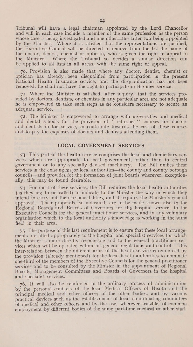 ie iribunal will have a legal chairman appointed by the Lord Chancellor and will in each case include a member of the same profession as the person whose case is being investigated and one other—the latter two being appointed by the Minister. Where it is satisfied that the representations are justified, the Executive Council will be directed to remove from the list the name of the doctor, dentist, chemist or optician, who is given the right to appeal to the Minister. Where the Tribunal so decides a similar direction can be applied to all lists in all areas, with the same mght of appeal. 70. Provision is also made that where any doctor, dentist, chemist or optician has already. been disqualified from participation in the present National Health Insurance service, and the disqualification has not been removed, he shall not have the right to participate an the new service. 71. Where the Minister is satisfied, after inquiry, that the services pro- . vided by doctors, dentists, or chemists in any particular area are not adequate he is empowered to take such steps as he considers necessary to secure an adequate service. 72. The Minister is empowered to arrange with universities and medical. and dental schools for the provision of ‘‘ refresher ’’ courses for doctors and dentists in the service, to contribute towards the cost of these courses and to pay the expenses of doctors and dentists attending them. LOCAL GOVERNMENT SERVICES 73. This part of the health service comprises the local and domiciliary ser- vices which are appropriate to local government, rather than to central government or to any specially devised machinery. The Bill unifies these services in the existing major local authorities—the county and county borough councils—and provides for the formation of joint boards wherever, exception- ally, this may be found desirable. 74. For most of these services, the Bill requires the local health authorities (as they are to be called) to indicate to the Minister the way in which they intend to carry out their responsibilities, and it requires the Minister’s general approval. Their proposals, so indicated, are to be made known also to the Regional Boards and Boards of Governors for the hospital service, to the Executive Councils for the general practitioner services, and to any voluntary organisation which to the local authority’s knowledge is working in the same field in their area. 75. The purpose of this last requirement is to ensure that these local arrange- ments are fitted appropriately to the hospital and specialist services for which the Minister is more directly responsible and to the general practitioner ser- vices which will be operated within his general regulations and control. This inter-relation between the different arms of the health service is reinforced by the provision (already mentioned) for the local health authorities to nominate one-third of the members of the Executive Councils for the general practitioner services and to be consulted by the Minister in the appointment of Regional Boards, Management Committees and Boards of Governors in the hospital and specialist services. 76. It will also be reinforced in the ordinary process of administration by the personal contacts of the local Medical Officers of Health and the principal medical and other officers of the other bodies, and by various practical devices such as the establishment of local co-ordinating committees of medical and other officers and by the use, wherever feasible, of common employment iby different bodies of the same part-time medical or other staff.