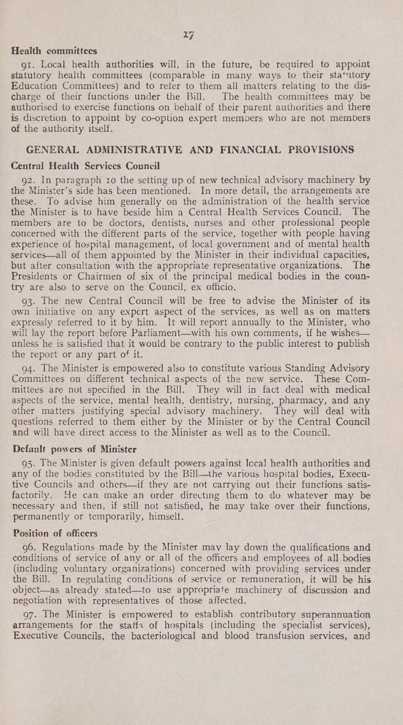 Health committees gt. Local health authorities will, in the future, be required to appoint statutory health committees (comparable in many ways to their statutory Education Committees) and to refer to them all matters relating to the dis- charge of their functions under the Bill. The health committees may be authorised to exercise functions on behalf of their parent authorities and there is discretion to appoint by co-option expert members who are not members of the authority itself. GENERAL ADMINISTRATIVE AND FINANCIAL PROVISIONS Central Health Services Council 92. In paragraph ro the setting up of new technical advisory machinery by the Minister’s side has keen mentioned. In more detail, the arrangements are these. To advise him generally on the administration of the health service the Minister is to have beside him a Central Health Services Council. The members are to be doctors, dentists, nurses and other professional people concerned with the different parts of the service, together with people having experience of hospital management, of local-government and of mental health services—all of them appointed by the Minister in their individual capacities, but after consultation with the appropriate representative organizations. The Presidents or Chairmen of six of the principal medical bodies in the coun- try are also to serve on the Council, ex officio. 93. The new Central Council will be free to advise the Minister of its own initiative on any expert aspect of the services, as well as on matters expressly referred to it by him. It will report annually to the Minister, who will lay the report before Parliament—with his own comments, if he wishes— unless he is satisfied that it would be contrary to the public interest to publish the report or any part of it. 94. The Minister is empowered also to constitute various Standing Advisory Committees on different technical aspects of the new service. These Com- mittees are not specified in the Bill. They will in fact deal with medical aspects of the service, mental heaith, dentistry, nursing, pharmacy, and any other matters justifying special advisory machinery. They will deal with questions referred to them either by the Minister or by the Central Council and will have direct access to the Minister as well as to the Council. Default powers of Minister g5. The Minister is given default powers against Icca] health authorities and any of the bodies constituted by the Bill—the various hospital bodies, Execu- tive Councils and others—if they are not carrying out their functions satis- factorily. He can make an order directing them to do whatever may be necessary and then, if still not satisfied, he may take over their functions, permanently or temporarily, himself. Position of officers 96. Regulations made by the Minister may lay down the qualifications and conditions of service of any or all of the officers and employees of all bodies (including voluntary organizations) concerned with providing services under the Bill. In regulating conditions of service or remuneration, it will be his object—as already stated—to use appropriate machinery of discussion and negotiation with representatives of those affected. 97. The Minister is empowered to establish contributory superannuation arrangements for the staffs of hospitals (including the specialist services), Executive Councils, the bacteriological and blood transfusion services, and