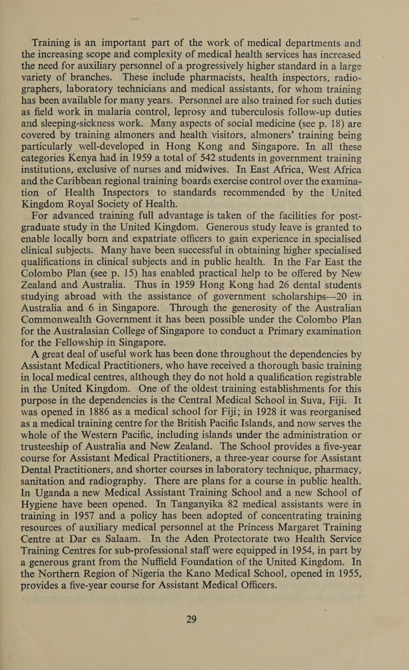 Training is an important part of the work of medical departments and the increasing scope and complexity of medical health services has increased the need for auxiliary personnel of a progressively higher standard in a large variety of branches. These include pharmacists, health inspectors, radio- graphers, laboratory technicians and medical assistants, for whom training has been available for many years. Personnel are also trained for such duties as field work in malaria control, leprosy and tuberculosis follow-up duties and sleeping-sickness work. Many aspects of social medicine (see p. 18) are covered by training almoners and health visitors, almoners’ training being particularly well-developed in Hong Kong and Singapore. In all these categories Kenya had in 1959 a total of 542 students in government training institutions, exclusive of nurses and midwives. In East Africa, West Africa and the Caribbean regional training boards exercise control over the examina- tion of Health Inspectors to standards recommended by the United Kingdom Royal Society of Health. For advanced training full advantage is taken of the facilities for post- graduate study in the United Kingdom. Generous study leave is granted to enable locally born and expatriate officers to gain experience in specialised clinical subjects. Many have been successful in obtaining higher specialised qualifications in clinical subjects and in public health. In the Far East the Colombo Plan (see p. 15) has enabled practical help to be offered by New Zealand and Australia. Thus in 1959 Hong Kong had 26 dental students studying abroad with the assistance of government scholarships—20 in Australia and 6 in Singapore. Through the generosity of the Australian Commonwealth Government it has been possible under the Colombo Plan for the Australasian College of Singapore to conduct a Primary examination for the Fellowship in Singapore. A great deal of useful work has been done throughout the dependencies by Assistant Medical Practitioners, who have received a thorough basic training in local medical centres, although they do not hold a qualification registrable in the United Kingdom. One of the oldest training establishments for this purpose in the dependencies is the Central Medical School in Suva, Fiji. It was opened in 1886 as a medical school for Fiji; in 1928 it was reorganised as a medical training centre for the British Pacific Islands, and now serves the whole of the Western Pacific, including islands under the administration or trusteeship of Australia and New Zealand. The School provides a five-year course for Assistant Medical Practitioners, a three-year course for Assistant Dental Practitioners, and shorter courses in laboratory technique, pharmacy, sanitation and radiography. There are plans for a course in public health. In Uganda a new Medical Assistant Training School and a new School of Hygiene have been opened. In Tanganyika 82 medical assistants were in training in 1957 and a policy has been adopted of concentrating training resources of auxiliary medical personnel at the Princess Margaret Training Centre at Dar es Salaam. In the Aden Protectorate two Health Service Training Centres for sub-professional staff were equipped in 1954, in part by a generous grant from the Nuffield Foundation of the United Kingdom. In the Northern Region of Nigeria the Kano Medical School, opened in 1955, provides a five-year course for Assistant Medical Officers.