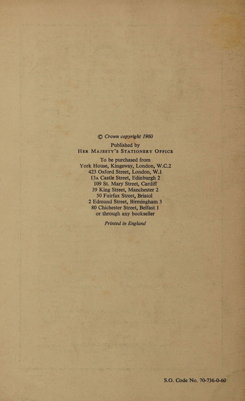  © Crown copyright 1960 Published by HER MAJESTY’S STATIONERY OFFICB To be purchased from York House, Kingsway, London, W.C.2 423 Oxford Street, London, W.1 13a Castle Street, Edinburgh 2 109 St. Mary Street, Cardiff 39 King Street, Manchester 2 50 Fairfax Street, Bristol 2 Edmund Street, Birmingham 3 80 Chichester Street, Belfast 1 or through any bookseller Printed in England S.O. Code No. 70-736-0-60