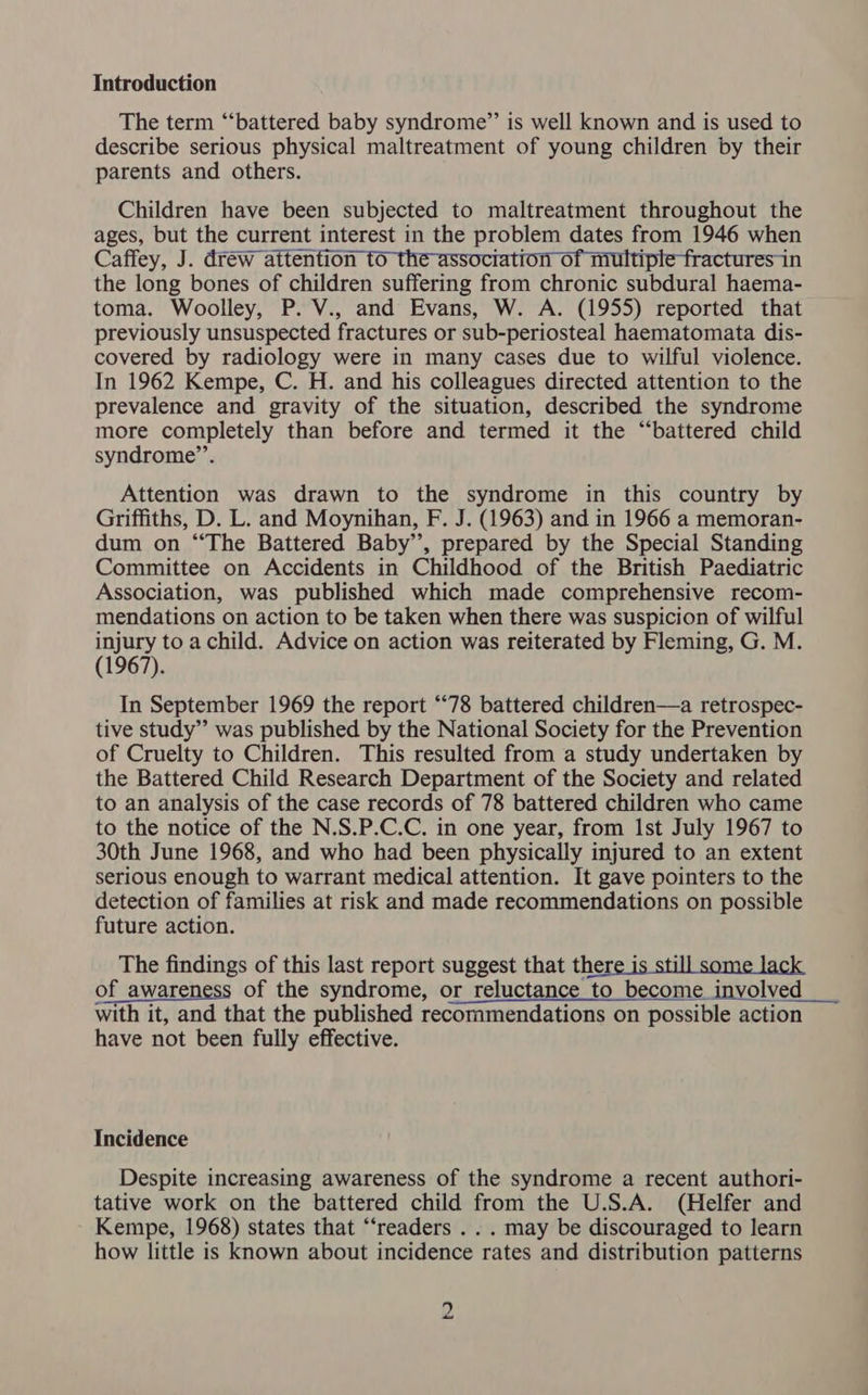 Introduction The term “battered baby syndrome”’ is well known and is used to describe serious physical maltreatment of young children by their parents and others. Children have been subjected to maltreatment throughout the ages, but the current interest in the problem dates from 1946 when Caffey, J. drew attention fo the association of multiple fractures in the long bones of children suffering from chronic subdural haema- toma. Woolley, P. V., and Evans, W. A. (1955) reported that previously unsuspected fractures or sub-periosteal haematomata dis- covered by radiology were in many cases due to wilful violence. In 1962 Kempe, C. H. and his colleagues directed attention to the prevalence and gravity of the situation, described the syndrome more completely than before and termed it the “battered child syndrome”’. Attention was drawn to the syndrome in this country by Griffiths, D. L. and Moynihan, F. J. (1963) and in 1966 a memoran- dum on “The Battered Baby’, prepared by the Special Standing Committee on Accidents in Childhood of the British Paediatric Association, was published which made comprehensive recom- mendations on action to be taken when there was suspicion of wilful injury to a child. Advice on action was reiterated by Fleming, G. M. (1967). In September 1969 the report “78 battered children—a retrospec- tive study” was published by the National Society for the Prevention of Cruelty to Children. This resulted from a study undertaken by the Battered Child Research Department of the Society and related to an analysis of the case records of 78 battered children who came to the notice of the N.S.P.C.C. in one year, from Ist July 1967 to 30th June 1968, and who had been physically injured to an extent serious enough to warrant medical attention. It gave pointers to the detection of families at risk and made recommendations on possible future action. The findings of this last report suggest that there is still some lack of awareness of the syndrome, or reluctance to become involved with it, and that the published recommendations on possible action have not been fully effective. Incidence Despite increasing awareness of the syndrome a recent authori- tative work on the battered child from the U.S.A. (Helfer and Kempe, 1968) states that “readers . . . may be discouraged to learn how little is known about incidence rates and distribution patterns
