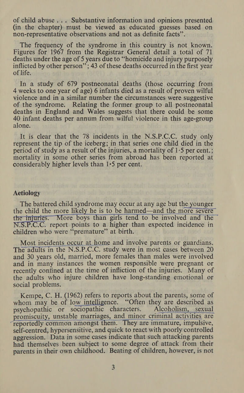 of child abuse ... Substantive information and opinions presented (in the chapter) must be viewed as educated guesses based on non-representative observations and not as definite facts’’. The frequency of the syndrome in this country is not known. Figures for 1967 from the Registrar General detail a total of 71 deaths under the age of 5 years due to “homicide and injury purposely inflicted by other person”’; 43 of these deaths occurred in the first year of life. In a study of 679 postneonatal deaths (those occurring from 4 weeks to one year of age) 6 infants died as a result of proven wilful violence and in a similar number the circumstances were suggestive of the syndrome. Relating the former group to all postneonatal deaths in England and Wales suggests that there could be some 40 infant deaths per annum from wilful violence in this age-group alone. It is clear that the 78 incidents in the N.S.P.C.C. study only represent the tip of the iceberg; in that series one child died in the period of study as a result of the injuries, a mortality of 1-5 per cent. ; mortality in some other series from abroad has been reported at considerably higher levels than 1+5 per cent. Aetiology The battered child syndrome may occur at any age but the younger the child the more likely he is to be harmed—and the more severe i ore boys than girls tend to be involved and the N.S.P.C.C. report points to a higher than expected incidence in children who were “‘premature”’ at birth. Most incidents occur at home and involve parents or guardians. The adults in the N.S.P.C.C. study were in most cases between 20 and 30 years old, married, more females than males were involved and in many instances the women responsible were pregnant or recently confined at the time of infliction of the injuries. Many of the adults who injure children have long-standing emotional or social problems. Kempe, C. H. (1962) refers to reports about the parents, some of whom may be of low intelligence. “Often they are described as psychopathic or sociopathic characters. Alcoholism, sexual promiscuity, unstable marriages, and minor criminal activities are “reportedly common amongst them. They are immature, impulsive, self-centred, hypersensitive, and quick to react with poorly controlled aggression. Data in some cases indicate that such attacking parents had themselves been subject to some degree of attack from their parents in their own childhood. Beating of children, however, is not