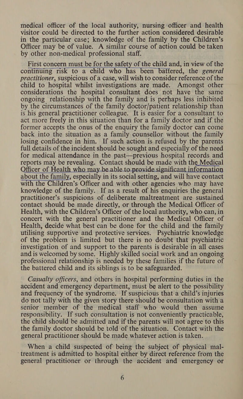 medical officer of the local authority, nursing ‘officer and health visitor could be directed to the further action considered desirable in the particular case; knowledge of the family by the Children’s Officer may be of value. A similar course of action could be taken by other non-medical professional staff. First concern must be for the safety of the child and, in view of the continuing risk to a child who has been battered, the general practitioner, suspicious of a case, will wish to consider reference of the child to hospital whilst investigations are made. Amongst other considerations the hospital consultant does not have the same ongoing relationship with the family and is perhaps less inhibited by the circumstances of the family doctor/patient relationship than is his general practitioner colleague. It is easier for a consultant to act more freely in this situation than for a family doctor and if the former accepts the onus of the enquiry the family doctor can come back into the situation as a family counsellor without the family losing confidence in him. If such action is refused by the parents full details of the incident should be sought and especially of the need for medical attendance in the past—previous hospital records and reports may be revealing. Contact should be made with the Medical Officer of Health who may be.able.to_provide significant inf« i about the family, especially in its social setting, and will have contact with the Children’s Officer and with other agencies who may have knowledge of the family. If as a result of his enquiries the general practitioner’s suspicions of deliberate maltreatment are sustained contact should be made directly, or through the Medical Officer of Health, with the Children’s Officer of the local authority, who can, in concert with the general practitioner and the Medical Officer of Health, decide what best can be done for the child and the family utilising supportive and protective services. Psychiatric knowledge of the problem is limited but there is no doubt that psychiatric investigation of and support to the parents is desirable in all cases and is welcomed by some. Highly skilled social work and an ongoing professional relationship is needed by these families if the future of the battered child and its siblings is to be safeguarded. Casualty officers, and others in hospital performing duties in the accident and emergency department, must be alert to the possibility and frequency of the syndrome. If suspicious that a child’s injuries do not tally with the given story there should be consultation with a senior member of the medical staff who would then assume responsibility. If such consultation is not conveniently practicable, the child should be admitted and if the parents will not agree to this the family doctor should be told of the situation. Contact with the general practitioner should be made whatever action is taken. When a child suspected of being the subject of physical mal- treatment is admitted to hospital either by direct reference from the general practitioner or through the accident and emergency or