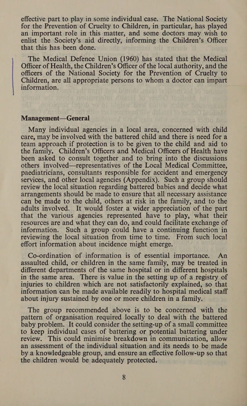 effective part to play in some individual case. The National Society for the Prevention of Cruelty to Children, in particular, has played an important role in this matter, and some doctors may wish to enlist the Society’s aid directly, informing the Children’s Officer that this has been done. The Medical Defence Union (1960) has stated that the Medical Officer of Health, the Children’s Officer of the local authority, and the officers of the National Society for the Prevention of Cruelty to Children, are all appropriate persons to whom a doctor can impart information. Management—General Many individual agencies in a local area, concerned with child care, may be involved with the battered child and there is need for a team approach if protection is to be given to the child and aid to the family. Children’s Officers and Medical Officers of Health have been asked to consult together and to bring into the discussions others involved—representatives of the Local Medical Committee, paediatricians, consultants responsible for accident and emergency services, and other local agencies (Appendix). Such a group should review the local situation regarding battered babies and decide what arrangements should be made to ensure that all necessary assistance can be made to the child, others at risk in the family, and to the adults involved. It would foster a wider appreciation of the part that the various agencies represented have to play, what their resources are and what they can do, and could facilitate exchange of information. Such a group could have a continuing function in reviewing the local situation from time to time. From such local effort information about incidence might emerge. Co-ordination of information is of essential importance. An assaulted child, or children in the same family, may be treated in different departments of the same hospital or in different hospitals in the same area. There is value in the setting up of a registry of injuries to children which are not satisfactorily explained, so that information can be made available readily to hospital medical staff about injury sustained by one or more children in a family. The group recommended above is to be concerned with the pattern of organisation required locally to deal with the battered baby problem. It could consider the setting-up of a small committee to keep individual cases of battering or potential battering under review. This could minimise breakdown in communication, allow an assessment of the individual situation and its needs to be made by a knowledgeable group, and ensure an effective follow-up so that the children would be adequately protected.