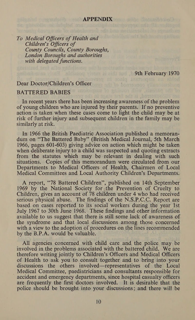 APPENDIX To Medical Officers of Health and Children’s Officers of County Councils, County Boroughs, London Boroughs and authorities with delegated functions. 9th February 1970 Dear Doctor/Children’s Officer BATTERED BABIES In recent years there has been increasing awareness of the problem of young children who are injured by their parents. If no preventive action is taken when these cases come to light the child may be at risk of further injury and subsequent children in the family may be similarly at risk. In 1966 the British Paediatric Association published a memoran- dum on “‘The Battered Baby” (British Medical Journal, 5th March 1966, pages 601-603) giving advice on action which might be taken when deliberate injury to a child was suspected and quoting extracts from the statutes which may be relevant in dealing with such situations. Copies of this memorandum were circulated from our Departments to Medical Officers of Health, Chairmen of Local Medical Committees and Local Authority Children’s Departments. A report, “78 Battered Children”, published on 14th September 1969 by the National Society for the Prevention of Cruelty to Children, gives an account of 78 children under 4 who had received serious physical abuse. The findings of the N.S.P.C.C. Report are based on cases reported to its social workers during the year Ist July 1967 to 30th June 1968. These findings and other information available to us suggest that there is still some lack of awareness of the syndrome and that local discussions among those concerned with a view to the adoption of procedures on the lines recommended by the B.P.A. would be valuable. All agencies concerned with child care and the police may be involved in the problems associated with the battered child. We are therefore writing jointly to Children’s Officers and Medical Officers of Health to ask you to consult together and to bring into your discussions the others involved—representatives of the Local Medical Committee, paediatricians and consultants responsible for accident and emergency departments, since hospital casualty officers are frequently the first doctors involved. It is desirable that the police should be brought: into your discussions; and there will be