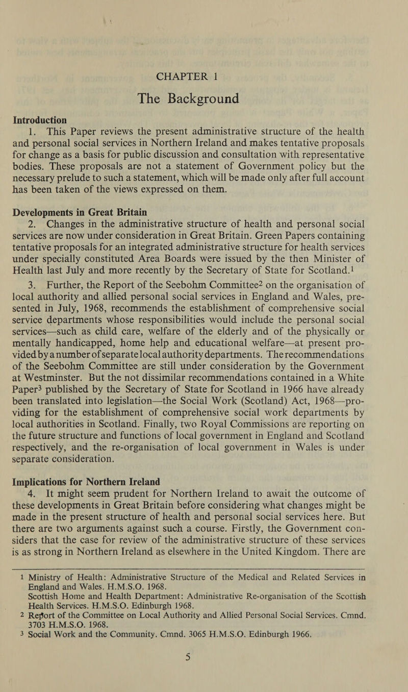 The Background Introduction 1. This Paper reviews the present administrative structure of the health and personal social services in Northern Ireland and makes tentative proposals for change as a basis for public discussion and consultation with representative bodies. These proposals are not a statement of Government policy but the necessary prelude to such a statement, which will be made only after full account has been taken of the views expressed on them. Developments in Great Britain 2. Changes in the administrative structure of health and personal social services are now under consideration in Great Britain. Green Papers containing tentative proposals for an integrated administrative structure for health services under specially constituted Area Boards were issued by the then Minister of Health last July and more recently by the Secretary of State for Scotland.! 3. Further, the Report of the Seebohm Committee? on the organisation of local authority and allied personal social services in England and Wales, pre- sented in July, 1968, recommends the establishment of comprehensive social service departments whose responsibilities would include the personal social services—such as child care, welfare of the elderly and of the physically or mentally handicapped, home help and educational welfare—at present pro- vided by anumber ofseparatelocal authority departments. The recommendations of the Seebohm Committee are still under consideration by the Government at Westminster. But the not dissimilar recommendations contained in a White Paper} published by the Secretary of State for Scotland in 1966 have already been translated into legislation—the Social Work (Scotland) Act, 1968—pro- viding for the establishment of comprehensive social work departments by local authorities in Scotland. Finally, two Royal Commissions are reporting on the future structure and functions of local government in England and Scotland respectively, and the re-organisation of local government in Wales is under separate consideration. Implications for Northern Ireland 4. It might seem prudent for Northern Ireland to await the outcome of these developments in Great Britain before considering what changes might be made in the present structure of health and personal social services here. But there are two arguments against such a course. Firstly, the Government con- siders that the case for review of the administrative structure of these services is as strong in Northern Ireland as elsewhere in the United Kingdom. There are 1 Ministry of Health: Administrative Structure of the Medical and Related Services in England and Wales. H.M.S.O. 1968. Scottish Home and Health Department: Administrative Re-organisation of the Scottish Health Services. H.M.S.O. Edinburgh 1968. 2 Refort of the Committee on Local Authority and Allied Personal Social Services. Cmnd. 3703 H.M.S.O. 1968. 3 Social Work and the Community. Cmnd. 3065 H.M.S.O. Edinburgh 1966. 3