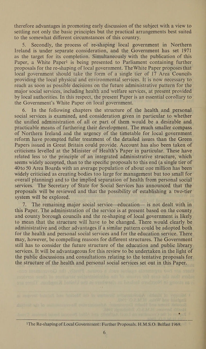 therefore advantages in promoting early discussion of the subject with a view to settling not only the basic principles but the practical arrangements best suited to the somewhat different circumstances of this country. 5. Secondly, the process of re-shaping local government in Northern Ireland is under separate consideration, and the Government has set 1971 as the target for its completion. Simultaneously with the publication of this Paper, a White Paper! is being presented to Parliament containing further proposals for the re-shaping of local government. The White Paper proposes that local government should take the form of a single tier of 17 Area Councils providing the local physical and environmental services. It is now necessary to reach as soon as possible decisions on the future administrative pattern for the major social services, including health and welfare services, at present provided by local authorities. In this respect, the present Paper is an essential corollary to the Government’s White Paper on local government. 6. In the following chapters the structure of the health and personal social services is examined, and consideration given in particular to whether the unified administration of all or part of them would be a desirable and practicable means of furthering their development. The much smaller compass of Northern Ireland and the urgency of the timetable for local government reform have prompted fuller treatment of the detailed issues than the Green Papers issued in Great Britain could provide. Account has also been taken of criticisms levelled at the Minister of Health’s Paper in particular. These have related less to the principle of an integrated administrative structure, which seems widely accepted, than to the specific proposals to this end (a single tier of 40to 50 Area Boards with an average population of about one million has been widely criticised as creating bodies too large for management but too small for overall planning) and to the implied separation of health from personal social services. The Secretary of State for Social Services has announced that the proposals will be reviewed and that the possibility of establishing a two-tier system will be explored. 7. The remaining major social service—education— is not dealt with in this Paper. The administration of the service is at present based on the county and county borough councils and the re-shaping of local government is likely to mean that the structure will have to be changed. There would clearly be administrative and other advantages if a similar pattern could be adopted both for the health and personal social services and for the education service. There may, however, be compelling reasons for different structures. The Government still has to consider the future structure of the education and public library services. It will be advantageous for this review to be undertaken in the light of the public discussions and consultations relating to the tentative proposals for the structure of the health and personal social services set out in this Paper.  1The Re-shaping of Local Government: Further Proposals. H.M.S.O. Belfast 1969.