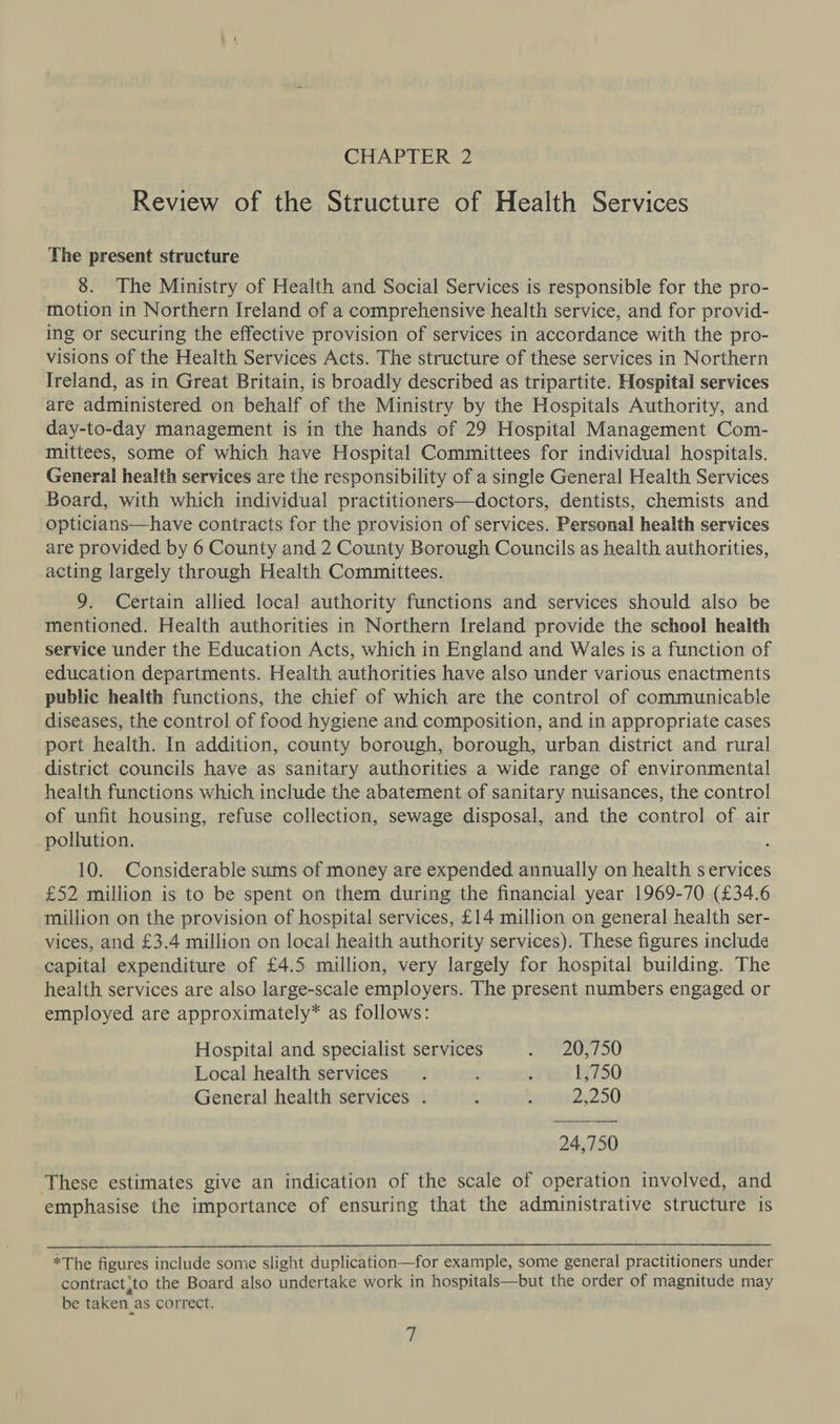 Review of the Structure of Health Services The present structure 8. The Ministry of Health and Social Services is responsible for the pro- motion in Northern Ireland of a comprehensive health service, and for provid- ing or securing the effective provision of services in accordance with the pro- visions of the Health Services Acts. The structure of these services in Northern Ireland, as in Great Britain, is broadly described as tripartite. Hospital services are administered on behalf of the Ministry by the Hospitals Authority, and day-to-day management is in the hands of 29 Hospital Management Com- mittees, some of which have Hospital Committees for individual hospitals. General health services are the responsibility of a single General Health Services Board, with which individual practitioners—doctors, dentists, chemists and opticians—have contracts for the provision of services. Personal health services are provided by 6 County and 2 County Borough Councils as health authorities, acting largely through Health Committees. 9. Certain allied local authority functions and services should also be mentioned. Health authorities in Northern Ireland provide the school health service under the Education Acts, which in England and Wales is a function of education departments. Health authorities have also under various enactments public health functions, the chief of which are the control of communicable diseases, the control of food hygiene and composition, and in appropriate cases port health. In addition, county borough, borough, urban district and rural district councils have as sanitary authorities a wide range of environmental health functions which include the abatement of sanitary nuisances, the control of unfit housing, refuse collection, sewage disposal, and the control of air pollution. 10. Considerable sums of money are expended annually on health services £52 million is to be spent on them during the financial year 1969-70 (£34.6 million on the provision of hospital services, £14 million on general health ser- vices, and £3.4 million on local heaith authority services). These figures include capital expenditure of £4.5 million, very largely for hospital building. The health services are also large-scale employers. The present numbers engaged or employed are approximately* as follows: Hospital and specialist services I EZOSTOU Local health services. : i 1,750 General health services . ] - 2,250 24,750 These estimates give an indication of the scale of operation involved, and emphasise the importance of ensuring that the administrative structure is  *The figures include some slight duplication—for example, some general practitioners under contract;to the Board also undertake work in hospitals—but the order of magnitude may be taken _as correct.