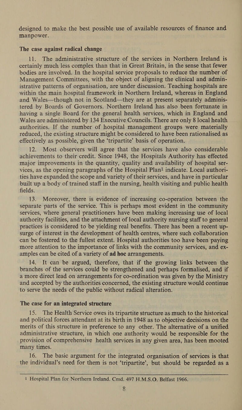 designed to make the best possible use of available resources of finance and manpower. The case against radical change 11. The administrative structure of the services in Northern Ireland is certainly much less complex than that in Great Britain, in the sense that fewer bodies are involved. In the hospital service proposals to reduce the number of Management Committees, with the object of aligning the clinical and admin- istrative patterns of organisation, are under discussion. Teaching hospitals are within the main hospital framework in Northern Ireland, whereas in England and Wales—though not in Scotland—they are at present separately adminis- tered by Boards of Governors. Northern Ireland has also been fortunate in having a single Board for the general health services, which in England and Wales are administered by 134 Executive Councils. There are only 8 local health authorities. If the number of hospital management groups were materially reduced, the existing structure might be considered to have been rationalised as effectively as possible, given the ‘tripartite’ basis of operation. 12. Most observers will agree that the services have also considerable achievements to their credit. Since 1948, the Hospitals Authority has effected major improvements in the quantity, quality and availability of hospital ser- vices, as the opening paragraphs of the Hospital Plan! indicate. Local authori- ties have expanded the scope and variety of their services, and have in particular built up a body of trained staff in the nursing, health visiting and public health fields. 13. Moreover, there is evidence of increasing co-operation between the separate parts of the service. This is perhaps most evident in the community services, where general practitioners have been making increasing use of local authority facilities, and the attachment of local authority nursing staff to general practices is considered to be yielding real benefits. There has been a recent up- surge of interest in the development of health centres, where such collaboration can be fostered to the fullest extent. Hospital authorities too have been paying more attention to the importance of links with the community services, and ex- amples can be cited of a variety of ad hoc arrangements. 14. It can be argued, therefore, that if the growing links between the branches of the services could be strengthened and perhaps formalised, and if a more direct lead on arrangements for co-ordination was given by the Ministry and accepted by the authorities concerned, the existing structure would continue to serve the needs of the public without radical alteration. The case for an integrated structure 15. The Health Service owes its tripartite structure as much to the historical and political forces attendant at its birth in 1948 as to objective decisions on the merits of this structure in preference to any other. The alternative of a unified administrative structure, in which one authority would be responsible for the provision of comprehensive health services in any given area, has been mooted many times. 16. The basic argument for the integrated organisation of services is that the individual’s need for them is not ‘tripartite’, but should be regarded as a  1 Hospital Plan for Northern Ireland. Cmd. 497 H.M.S.O. Belfast 1966.