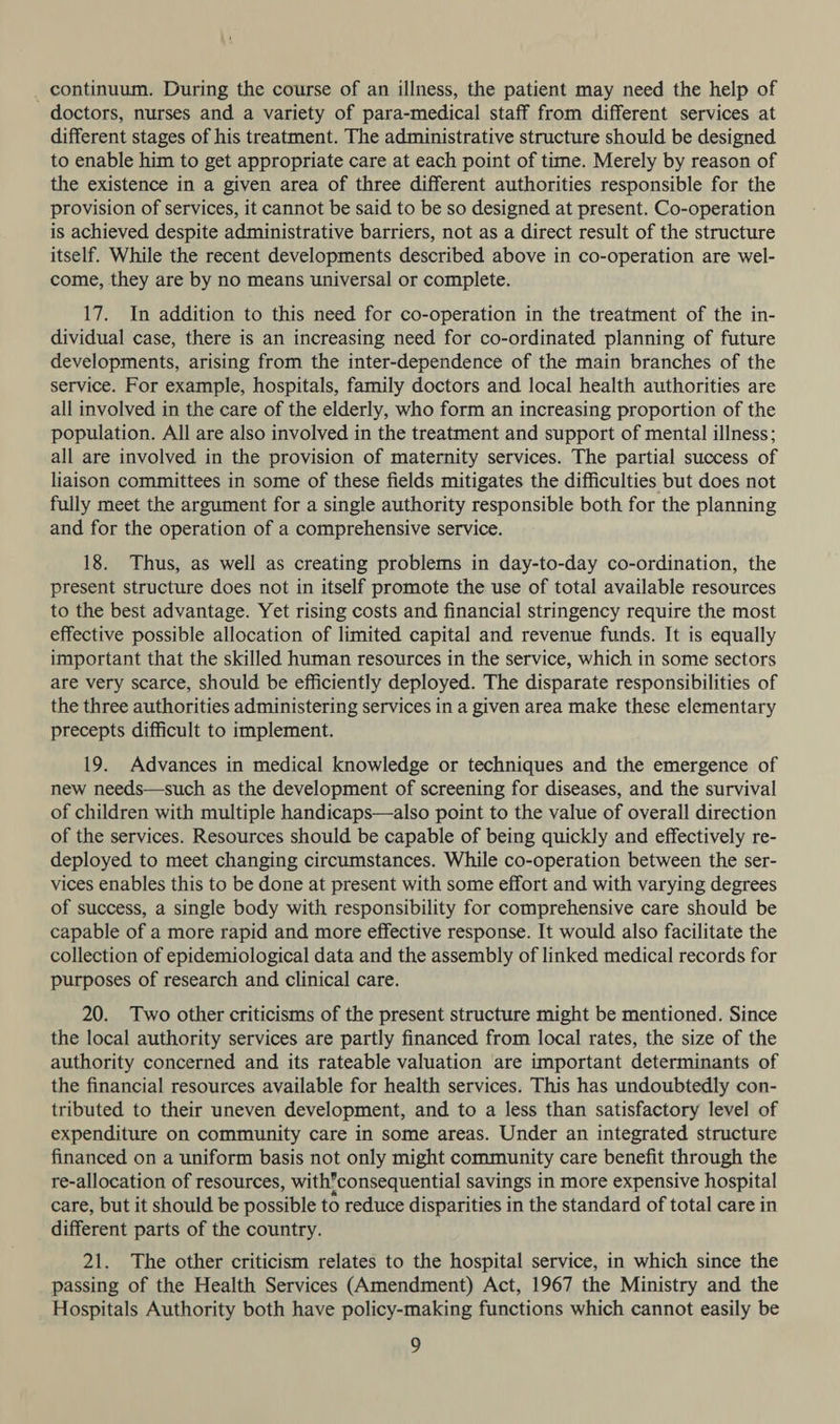 continuum. During the course of an illness, the patient may need the help of doctors, nurses and a variety of para-medical staff from different services at different stages of his treatment. The administrative structure should be designed to enable him to get appropriate care at each point of time. Merely by reason of the existence in a given area of three different authorities responsible for the provision of services, it cannot be said to be so designed at present. Co-operation is achieved despite administrative barriers, not as a direct result of the structure itself. While the recent developments described above in co-operation are wel- come, they are by no means universal or complete. 17. In addition to this need for co-operation in the treatment of the in- dividual case, there is an increasing need for co-ordinated planning of future developments, arising from the inter-dependence of the main branches of the service. For example, hospitals, family doctors and local health authorities are all involved in the care of the elderly, who form an increasing proportion of the population. All are also involved in the treatment and support of mental illness; all are involved in the provision of maternity services. The partial success of liaison committees in some of these fields mitigates the difficulties but does not fully meet the argument for a single authority responsible both for the planning and for the operation of a comprehensive service. 18. Thus, as well as creating problems in day-to-day co-ordination, the present structure does not in itself promote the use of total available resources to the best advantage. Yet rising costs and financial stringency require the most effective possible allocation of limited capital and revenue funds. It is equally important that the skilled human resources in the service, which in some sectors are very scarce, should be efficiently deployed. The disparate responsibilities of the three authorities administering services in a given area make these elementary precepts difficult to implement. 19. Advances in medical knowledge or techniques and the emergence of new needs—such as the development of screening for diseases, and the survival of children with multiple handicaps—also point to the value of overall direction of the services. Resources should be capable of being quickly and effectively re- deployed to meet changing circumstances. While co-operation between the ser- vices enables this to be done at present with some effort and with varying degrees of success, a single body with responsibility for comprehensive care should be capable of a more rapid and more effective response. It would also facilitate the collection of epidemiological data and the assembly of linked medical records for purposes of research and clinical care. 20. Two other criticisms of the present structure might be mentioned. Since the local authority services are partly financed from local rates, the size of the authority concerned and its rateable valuation are important determinants of the financial resources available for health services. This has undoubtedly con- tributed to their uneven development, and to a less than satisfactory level of expenditure on community care in some areas. Under an integrated structure financed on a uniform basis not only might community care benefit through the re-allocation of resources, with?consequential savings in more expensive hospital care, but it should be possible to reduce disparities in the standard of total care in different parts of the country. 21. The other criticism relates to the hospital service, in which since the passing of the Health Services (Amendment) Act, 1967 the Ministry and the Hospitals Authority both have policy-making functions which cannot easily be
