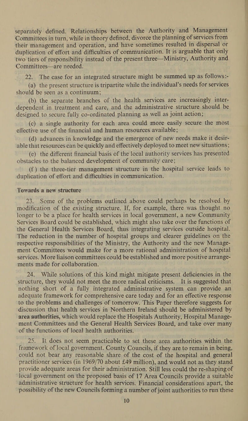 separately defined. Relationships between the Authority and Management Committees in turn, while in theory defined, divorce the planning of services from their management and operation, and have sometimes resulted in dispersal or duplication of effort and difficulties of communication. It is arguable that only two tiers of responsibility instead of the present three—Ministry, Authority and Committees—are needed. 22. The case for an integrated structure might be summed up as follows:- (a) the present structure is tripartite while the individual’s needs for services should be seen as a continuum; (b) the separate branches of the health services are increasingly inter- dependent in treatment and care, and the administrative structure should be designed to secure fully co-ordinated planning as well as joint action; (c) a single authority for each area could more easily secure the most effective use of the financial and human resources available; (d) advances in knowledge and the emergence of new needs make it desir- able that resources can be quickly and effectively deployed to meet new situations; (e) the different financial basis of the local authority services has presented obstacles to the balanced development of community care; (f) the three-tier management structure in the hospital service leads to duplication of effort and difficulties in communication. Towards a new structure 23. Some of the problems outlined above could perhaps be resolved by modification of the existing structure. If, for example, there was thought no longer to be a place for health services in local government, a new Community Services Board could be established, which might also take over the functions of the General Health Services Board, thus integrating services outside hospital. The reduction in the number of hospital groups and clearer guidelines on the respective responsibilities of the Ministry, the Authority and the new Manage- ment Committees would make for a more rational administration of hospital services. More liaison committees could be established and more positive arrange- ments made for collaboration. 24. While solutions of this kind might mitigate present deficiencies in the structure, they would not meet the more radical criticisms. It is suggested that nothing short of a fully integrated administrative system can provide an adequate framework for comprehensive care today and for an effective response to the problems and challenges of tomorrow. This Paper therefore suggests for discussion that health services in Northern Ireland should be administered by area authorities, which would replace the Hospitals Authority, Hospital Manage- ment Committees and the General Health Services Board, and take over many of the functions of local health authorities. 25. It does not seem practicable to set these area authorities within the framework of local government. County Councils, if they are to remain in being, could not bear any reasonable share of the cost of the hospital and general practitioner services (in 1969/70 about £49 million), and would not as they stand provide adequate areas for their administration. Still less could the re-shaping of local government on the proposed basis of 17 Area Councils provide a suitable administrative structure for health services. Financial considerations apart, the possibility of the new Councils forming a number of joint authorities to run these