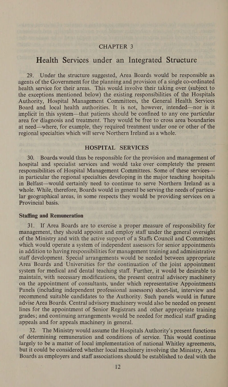 Health Services under an Integrated Structure 29. Under the structure suggested, Area Boards would be responsible as agents of the Government for the planning and provision of a single co-ordinated health service for their areas. This would involve their taking over (subject to the exceptions mentioned below) the existing responsibilities of the Hospitals Authority, Hospital Management Committees, the General Health Services Board and local health authorities. It is not, however, intended—nor is it implicit in this system—that patients should be confined to any one particular area for diagnosis and treatment. They would be free to cross area boundaries at need—where, for example, they required treatment under one or other of the regional specialties which will serve Northern Ireland as a whole. HOSPITAL SERVICES 30. Boards would thus be responsible for the provision and management of hospital and specialist services and would take over completely the present responsibilities of Hospital Management Committees. Some of these services— in particular the regional specialties developing in the major teaching hospitals in Belfast—would certainly need to continue to serve Northern Ireland as a whole. While, therefore, Boards would in general be serving the needs of particu- lar geographical areas, in some respects they would be providing services on a Provincial basis. Staffing and Remuneration 31. If Area Boards are to exercise a proper measure of responsibility for management, they should appoint and employ staff under the general oversight of the Ministry and with the active support of a Staffs Council and Committees which would operate a system of independent assessors for senior appointments in addition to having responsibilities for management training and administrative staff development. Special arrangements would be needed between appropriate Area Boards and Universities for the continuation of the joint appointment system for medical and dental teaching staff. Further, it would be desirable to maintain, with necessary modifications, the present central advisory machinery on the appointment of consultants, under which representative Appointments Panels (including independent professional assessors) short-list, interview and recommend suitable candidates to the Authority. Such panels would in future advise Area Boards. Central advisory machinery would also be needed on present lines for the appointment of Senior Registrars and other appropriate training grades; and continuing arrangements would be needed for medical staff grading appeals and for appeals machinery in general. 32. The Ministry would assume the Hospitals Authority’s present functions of determining remuneration and conditions of service. This would continue largely to be a matter of local implementation of national Whitley agreements, but it could be considered whether local machinery involving the Ministry, Area Boards as employers and staff associations should be established to deal with the