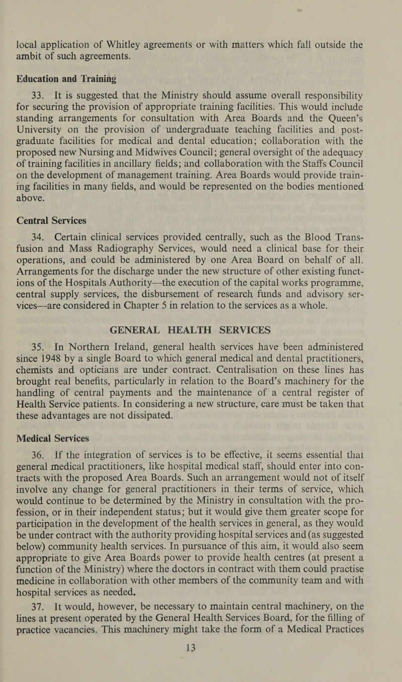 local application of Whitley agreements or with matters which fall outside the ambit of such agreements. Education and Training 33. It is suggested that the Ministry should assume overall responsibility for securing the provision of appropriate training facilities. This would include standing arrangements for consultation with Area Boards and the Queen’s University on the provision of undergraduate teaching facilities and post- graduate facilities for medical and dental education; collaboration with the proposed new Nursing and Midwives Council; general oversight of the adequacy of training facilities in ancillary fields; and collaboration with the Staffs Council on the development of management training. Area Boards would provide train- ing facilities in many fields, and would be represented on the bodies mentioned above. Central Services 34, Certain clinical services provided centrally, such as the Blood Trans- fusion and Mass Radiography Services, would need a clinical base for their operations, and could be administered by one Area Board on behalf of all. Arrangements for the discharge under the new structure of other existing funct- ions of the Hospitals Authority—the execution of the capital works programme, central supply services, the disbursement of research funds and advisory ser- vices—are considered in Chapter 5 in relation to the services as a whole. GENERAL HEALTH SERVICES 35. In Northern Ireland, general health services have been administered since 1948 by a single Board to which general medical and dental practitioners, chemists and opticians are under contract. Centralisation on these lines has brought real benefits, particularly in relation to the Board’s machinery for the handling of central payments and the maintenance of a central register of Health Service patients. In considering a new structure, care must be taken that these advantages are not dissipated. Medical Services 36. If the integration of services is to be effective, it seems essential that general medical practitioners, like hospital medical staff, should enter into con- tracts with the proposed Area Boards. Such an arrangement would not of itself involve any change for general practitioners in their terms of service, which would continue to be determined by the Ministry in consultation with the pro- fession, or in their independent status; but it would give them greater scope for participation in the development of the health services in general, as they would be under contract with the authority providing hospital services and (as suggested. below) community health services. In pursuance of this aim, it would also seem appropriate to give Area Boards power to provide health centres (at present a function of the Ministry) where the doctors in contract with them could practise medicine in collaboration with other members of the community team and with hospital services as needed. 37. It would, however, be necessary to maintain central machinery, on the lines at present operated by the General Health Services Board, for the filling of practice vacancies. This machinery might take the form of a Medical Practices