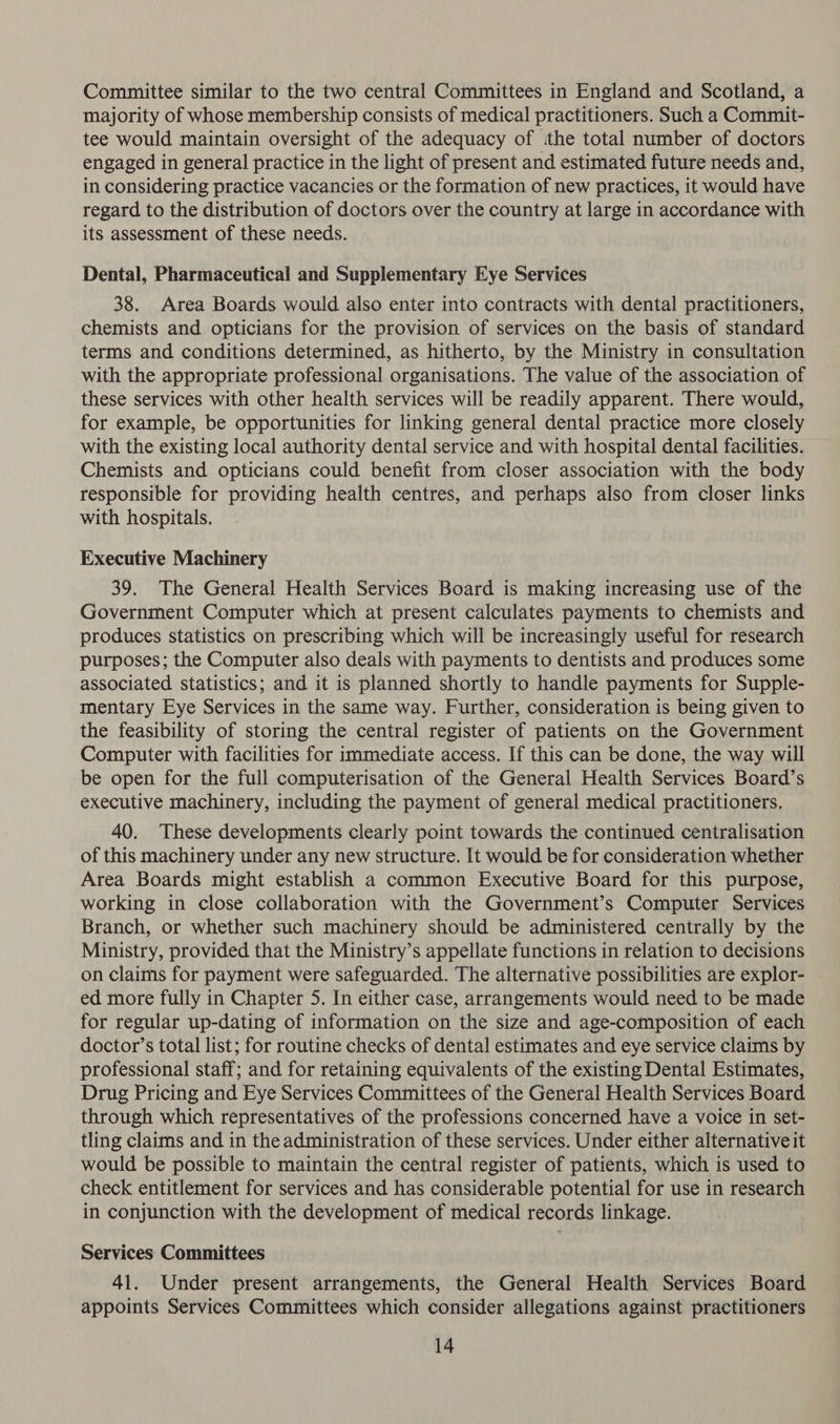 Committee similar to the two central Committees in England and Scotland, a majority of whose membership consists of medical practitioners. Such a Commit- tee would maintain oversight of the adequacy of the total number of doctors engaged in general practice in the light of present and estimated future needs and, in considering practice vacancies or the formation of new practices, it would have regard to the distribution of doctors over the country at large in accordance with its assessment of these needs. Dental, Pharmaceutical and Supplementary Eye Services 38. Area Boards would also enter into contracts with dental practitioners, chemists and opticians for the provision of services on the basis of standard terms and conditions determined, as hitherto, by the Ministry in consultation with the appropriate professional organisations. The value of the association of these services with other health services will be readily apparent. There would, for example, be opportunities for linking general dental practice more closely with the existing local authority dental service and with hospital dental facilities. Chemists and opticians could benefit from closer association with the body responsible for providing health centres, and perhaps also from closer links with hospitals. Executive Machinery 39. The General Health Services Board is making increasing use of the Government Computer which at present calculates payments to chemists and produces statistics on prescribing which will be increasingly useful for research purposes; the Computer also deals with payments to dentists and produces some associated statistics; and it is planned shortly to handle payments for Supple- mentary Eye Services in the same way. Further, consideration is being given to the feasibility of storing the central register of patients on the Government Computer with facilities for immediate access. If this can be done, the way will be open for the full computerisation of the General Health Services Board’s executive machinery, including the payment of general medical practitioners. 40. These developments clearly point towards the continued centralisation of this machinery under any new structure. It would be for consideration whether Area Boards might establish a common Executive Board for this purpose, working in close collaboration with the Government’s Computer Services Branch, or whether such machinery should be administered centrally by the Ministry, provided that the Ministry’s appellate functions in relation to decisions on claims for payment were safeguarded. The alternative possibilities are explor- ed more fully in Chapter 5. In either case, arrangements would need to be made for regular up-dating of information on the size and age-composition of each doctor’s total list; for routine checks of dental estimates and eye service claims by professional staff; and for retaining equivalents of the existing Dental Estimates, Drug Pricing and Eye Services Committees of the General Health Services Board through which representatives of the professions concerned have a voice in set- tling claims and in the administration of these services. Under either alternative it would be possible to maintain the central register of patients, which is used to check entitlement for services and has considerable potential for use in research in conjunction with the development of medical records linkage. Services Committees 41. Under present arrangements, the General Health Services Board appoints Services Committees which consider allegations against practitioners