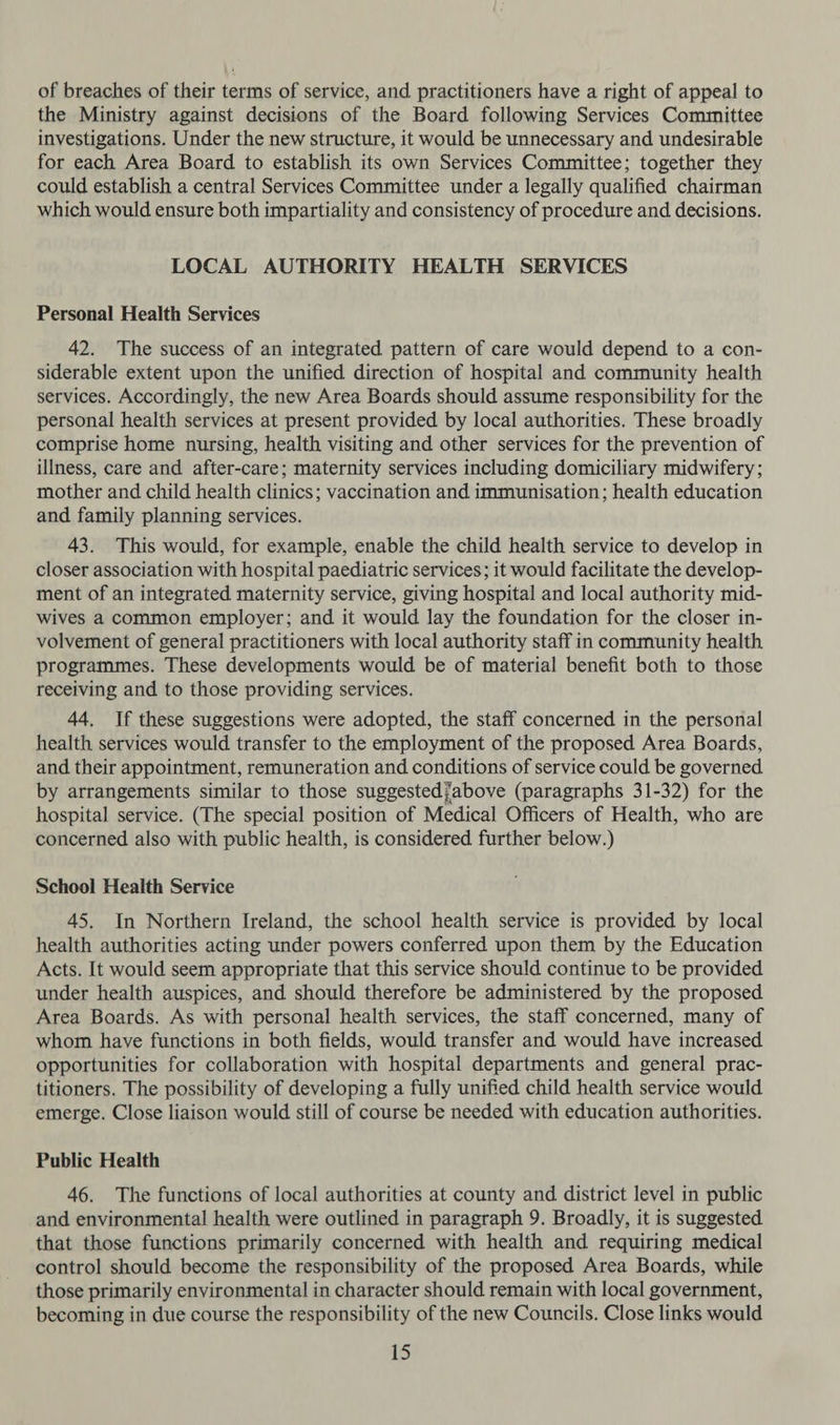 of breaches of their terms of service, and practitioners have a right of appeal to the Ministry against decisions of the Board following Services Committee investigations. Under the new structure, it would be unnecessary and undesirable for each Area Board to establish its own Services Committee; together they could establish a central Services Committee under a legally qualified chairman which would ensure both impartiality and consistency of procedure and decisions. LOCAL AUTHORITY HEALTH SERVICES Personal Health Services 42. The success of an integrated pattern of care would depend to a con- siderable extent upon the unified direction of hospital and community health services. Accordingly, the new Area Boards should assume responsibility for the personal health services at present provided by local authorities. These broadly comprise home nursing, health visiting and other services for the prevention of illness, care and after-care; maternity services including domiciliary midwifery; mother and child health clinics; vaccination and immunisation; health education and family planning services. 43. This would, for example, enable the child health service to develop in closer association with hospital paediatric services; it would facilitate the develop- ment of an integrated maternity service, giving hospital and local authority mid- wives a common employer; and it would lay the foundation for the closer in- volvement of general practitioners with local authority staff in community health programmes. These developments would be of material benefit both to those receiving and to those providing services. 44. If these suggestions were adopted, the staff concerned in the personal health services would transfer to the employment of the proposed Area Boards, and their appointment, remuneration and conditions of service could be governed by arrangements similar to those suggested/above (paragraphs 31-32) for the hospital service. (The special position of Medical Officers of Health, who are concerned also with public health, is considered further below.) School Health Service 45. In Northern Ireland, the school health service is provided by local health authorities acting under powers conferred upon them by the Education Acts. It would seem appropriate that this service should continue to be provided under health auspices, and should therefore be administered by the proposed Area Boards. As with personal health services, the staff concerned, many of whom. have functions in both fields, would transfer and would have increased opportunities for collaboration with hospital departments and general prac- titioners. The possibility of developing a fully unified child health service would emerge. Close liaison would still of course be needed with education authorities. Public Health 46. The functions of local authorities at county and district level in public and environmental health were outlined in paragraph 9. Broadly, it is suggested that those functions primarily concerned with health and requiring medical control should become the responsibility of the proposed Area Boards, while those primarily environmental in character should remain with local government, becoming in due course the responsibility of the new Councils. Close links would