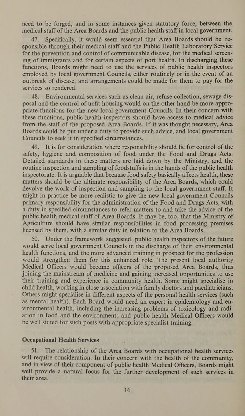 need to be forged, and in some instances given statutory force, between the medical staff of the Area Boards and the public health staff in local government. 47. Specifically, it would seem essential that Area Boards should be re- sponsible through their medical staff and the Public Health Laboratory Service for the prevention and control of communicable disease, for the medical screen- ing of immigrants and for certain aspects of port health. In discharging these functions, Boards might need to use the services of public health inspectors employed by local government Councils, either routinely or in the event of an outbreak of disease, and arrangements could be made for them to pay for the services so rendered. 48. Environmental services such as clean air, refuse collection, sewage dis- posal and the control of unfit housing would on the other hand be more appro- priate functions for the new local government Councils. In their concern with these functions, public health inspectors should have access to medical advice from the staff of the proposed Area Boards. If it was thought necessary, Area Boards could be put under a duty to provide such advice, and local government Councils to seek it in specified circumstances. 49. It is for consideration where responsibility should lie for control of the safety, hygiene and composition of food under the Food and Drugs Acts. Detailed standards in these matters are laid down by the Ministry, and the routine inspection and sampling of foodstuffs is in the hands of the public health inspectorate. It is arguable that because food safety basically affects health, these matters should be the ultimate responsibility of the Area Boards, which could devolve the work of inspection and sampling to the local government staff. It might in practice be more realistic to give the new local government Councils primary responsibility for the administration of the Food and Drugs Acts, with a duty in specified circumstances to refer matters to and take the advice of the public health medical staff of Area Boards. It may be, too, that the Ministry of Agriculture should have similar responsibilities in food processing premises licensed by them, with a similar duty in relation to the Area Boards. 50. Under the framework suggested, public health inspectors of the future would serve local government Councils in the discharge of their environmental health functions, and the more advanced training in prospect for the profession would strengthen them for this enhanced role. The present local authority Medical Officers would become officers of the proposed Area Boards, thus joining the mainstream of medicine and gaining increased opportunities to use their training and experience in community health. Some might specialise in child health, working in close association with family doctors and paediatricians. Others might specialise in different aspects of the personal health services (such as mental health). Each Board would need an expert in epidemiology and en- vironmental health, including the increasing problems of toxicology and radi- ation in food and the environment; and public health Medical Officers would be well suited for such posts with appropriate specialist training. Occupational Health Services 51. The relationship of the Area Boards with occupational health services will require consideration. In their concern with the health of the community, and in view of their component of public health Medical Officers, Boards might well provide a natural focus for the further development of such services in their area.
