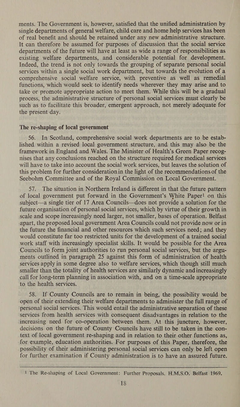 ments. The Government is, however, satisfied that the unified administration by single departments of general welfare, child care and home help services has been of real benefit and should be retained under any new administrative structure. It can therefore be assumed for purposes of discussion that the social service departments of the future will have at least as wide a range of responsibilities as existing welfare departments, and considerable potential for development. Indeed, the trend is not only towards the grouping of separate personal social services within a single social work department, but towards the evolution of a comprehensive social welfare service, with preventive as well as remedial functions, which would seek to identify needs wherever they may arise and to take or promote appropriate action to meet them. While this will be a gradual process, the administrative structure of personal social services must clearly be such as to facilitate this broader, emergent approach, not merely adequate for the present day. The re-shaping of local government 56. In Scotland, comprehensive social work departments are to be estab- lished within a revised local government structure, and this may also be the framework in England and Wales. The Minister of Health’s Green Paper recog- nises that any conclusions reached on the structure required for medical services will have to take into account the social work services, but leaves the solution of this problem for further consideration in the light of the recommendations of the Seebohm Committee and of the Royal Commission on Local Government. 57. The situation in Northern Ireland is different in that the future pattern of local government put forward in the Government’s White Paper! on this subject—a single tier of 17 Area Councils—does not provide a solution for the future organisation of personal social services, which by virtue of their growth in scale and scope increasingly need larger, not smaller, bases of operation. Belfast apart, the proposed local government Area Councils could not provide now or in the future the financial and other resources which such services need; and they would constitute far too restricted units for the development of a trained social work staff with increasingly specialist skills. It would be possible for the Area Councils to form joint authorities to run personal social services, but the argu- ments outlined in paragraph 25 against this form of administration of health services apply in some degree also to welfare services, which though still much smaller than the totality of health services are similarly dynamic and increasingly call for long-term planning in association with, and on a time-scale appropriate to the health services. 58. If County Councils are to remain in being, the possibility would be open of their extending their welfare departments to administer the full range of personal social services. This would entail the administrative separation of these services from health services with consequent disadvantages in relation to the increasing need for co-operation between them. At this juncture, however, decisions on the future of County Councils have still to be taken in the con- text of local government re-shaping and in relation to their other functions as, for example, education authorities. For purposes of this Paper, therefore, the possibility of their administering personal social services can only be left open for further examination if County administration is to have an assured future.  1 The Re-shaping of Local Government: Further Proposals, H.M.S.O. Belfast 1969.