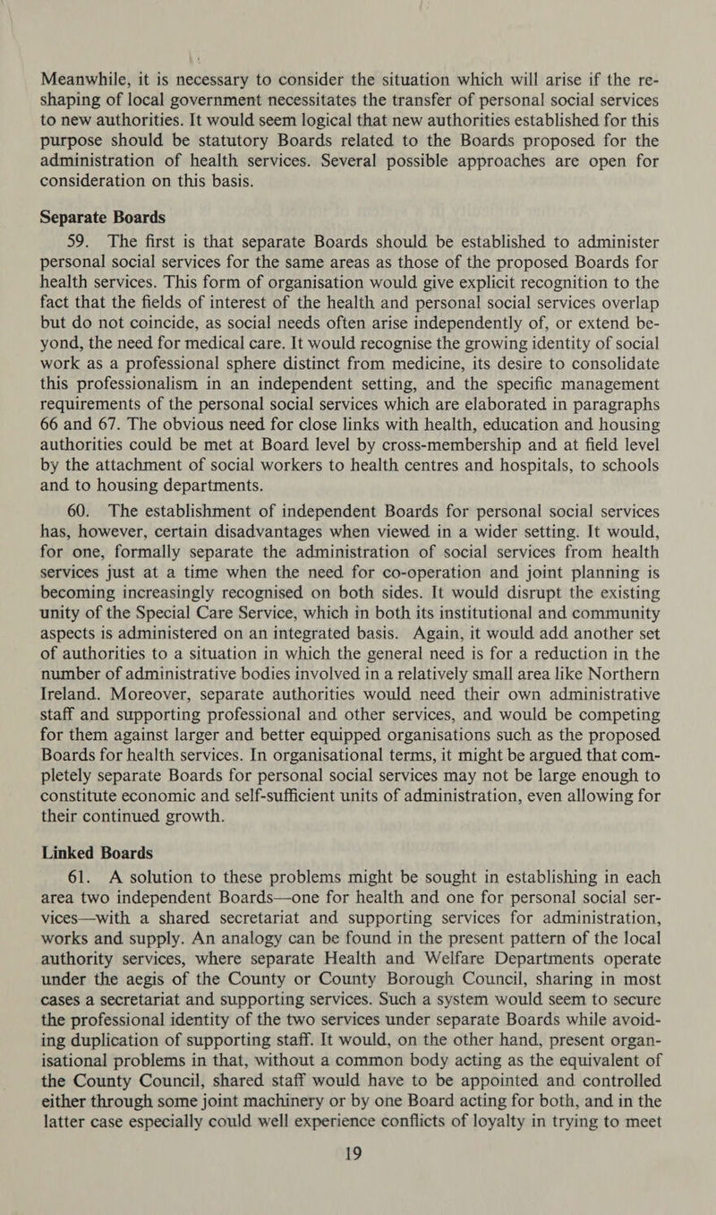 Meanwhile, it is necessary to consider the situation which will arise if the re- shaping of local government necessitates the transfer of personal social services to new authorities. It would seem logical that new authorities established for this purpose should be statutory Boards related to the Boards proposed for the administration of health services. Several possible approaches are open for consideration on this basis. Separate Boards 59. The first is that separate Boards should be established to administer personal social services for the same areas as those of the proposed Boards for health services. This form of organisation would give explicit recognition to the fact that the fields of interest of the health and personal social services overlap but do not coincide, as social needs often arise independently of, or extend be- yond, the need for medical care. It would recognise the growing identity of social work as a professional sphere distinct from medicine, its desire to consolidate this professionalism in an independent setting, and the specific management requirements of the personal social services which are elaborated in paragraphs 66 and 67. The obvious need for close links with health, education and housing authorities could be met at Board level by cross-membership and at field level by the attachment of social workers to health centres and hospitals, to schools and to housing departments. 60. The establishment of independent Boards for personal social services has, however, certain disadvantages when viewed in a wider setting. It would, for one, formally separate the administration of social services from health services just at a time when the need for co-operation and joint planning is becoming increasingly recognised on both sides. It would disrupt the existing unity of the Special Care Service, which in both its institutional and community aspects is administered on an integrated basis. Again, it would add another set of authorities to a situation in which the general need is for a reduction in the number of administrative bodies involved in a relatively small area like Northern Ireland. Moreover, separate authorities would need their own administrative staff and supporting professional and other services, and would be competing for them against larger and better equipped organisations such as the proposed Boards for health services. In organisational terms, it might be argued that com- pletely separate Boards for personal social services may not be large enough to constitute economic and self-sufficient units of administration, even allowing for their continued growth. Linked Boards 61. A solution to these problems might be sought in establishing in each area two independent Boards—one for health and one for personal social ser- vices—with a shared secretariat and supporting services for administration, works and supply. An analogy can be found in the present pattern of the local authority services, where separate Health and Welfare Departments operate under the aegis of the County or County Borough Council, sharing in most cases a secretariat and supporting services. Such a system would seem to secure the professional identity of the two services under separate Boards while avoid- ing duplication of supporting staff. It would, on the other hand, present organ- isational problems in that, without a common body acting as the equivalent of the County Council, shared staff would have to be appointed and controlled either through some joint machinery or by one Board acting for both, and in the latter case especially could well experience conflicts of loyalty in trying to meet