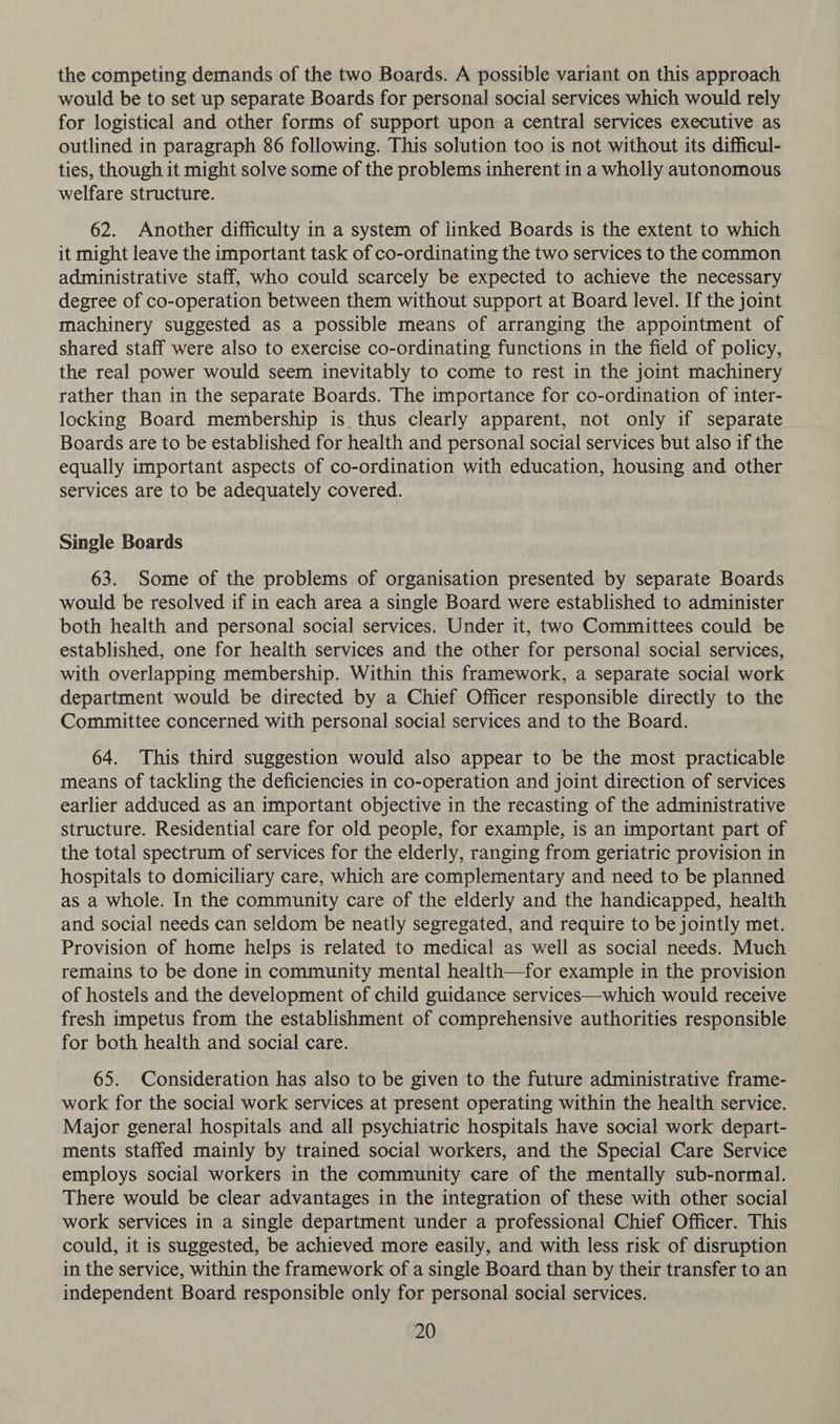 the competing demands of the two Boards. A possible variant on this approach would be to set up separate Boards for personal social services which would rely for logistical and other forms of support upon a central services executive as outlined in paragraph 86 following. This solution too is not without its difficul- ties, though it might solve some of the problems inherent in a wholly autonomous welfare structure. 62. Another difficulty in a system of linked Boards is the extent to which it might leave the important task of co-ordinating the two services to the common administrative staff, who could scarcely be expected to achieve the necessary degree of co-operation between them without support at Board level. If the joint machinery suggested as a possible means of arranging the appointment of shared staff were also to exercise co-ordinating functions in the field of policy, the real power would seem inevitably to come to rest in the joint machinery rather than in the separate Boards. The importance for co-ordination of inter- locking Board membership is thus clearly apparent, not only if separate Boards are to be established for health and personal social services but also if the equally important aspects of co-ordination with education, housing and other services are to be adequately covered. Single Boards 63. Some of the problems of organisation presented by separate Boards would be resolved if in each area a single Board were established to administer both health and personal social services. Under it, two Committees could be established, one for health services and the other for personal social services, with overlapping membership. Within this framework, a separate social work department would be directed by a Chief Officer responsible directly to the Committee concerned with personal social services and to the Board. 64. This third suggestion would also appear to be the most practicable means of tackling the deficiencies in co-operation and joint direction of services earlier adduced as an important objective in the recasting of the administrative structure. Residential care for old people, for example, is an important part of the total spectrum of services for the elderly, ranging from geriatric provision in hospitals to domiciliary care, which are complementary and need to be planned as a whole. In the community care of the elderly and the handicapped, health and social needs can seldom be neatly segregated, and require to be jointly met. Provision of home helps is related to medical as well as social needs. Much remains to be done in community mental health—for example in the provision of hostels and the development of child guidance services—which would receive fresh impetus from the establishment of comprehensive authorities responsible for both health and social care. 65. Consideration has also to be given to the future administrative frame- work for the social work services at present operating within the health service. Major general hospitals and all psychiatric hospitals have social work depart- ments staffed mainly by trained social workers, and the Special Care Service employs social workers in the community care of the mentally sub-normal. There would be clear advantages in the integration of these with other social work services in a single department under a professional Chief Officer. This could, it is suggested, be achieved more easily, and with less risk of disruption in the service, within the framework of a single Board than by their transfer to an independent Board responsible only for personal social services.