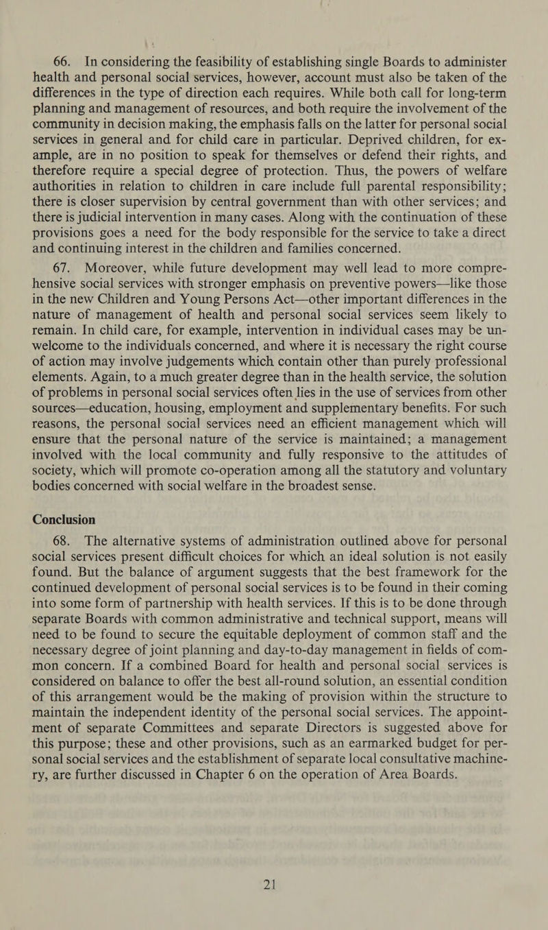 66. In considering the feasibility of establishing single Boards to administer health and personal social services, however, account must also be taken of the differences in the type of direction each requires. While both call for long-term planning and management of resources, and both require the involvement of the community in decision making, the emphasis falls on the latter for personal social services in general and for child care in particular. Deprived children, for ex- ample, are in no position to speak for themselves or defend their rights, and therefore require a special degree of protection. Thus, the powers of welfare authorities in relation to children in care include full parental responsibility; there is closer supervision by central government than with other services; and there is judicial intervention in many cases. Along with the continuation of these provisions goes a need for the body responsible for the service to take a direct and continuing interest in the children and families concerned. 67. Moreover, while future development may well lead to more compre- hensive social services with stronger emphasis on preventive powers—like those in the new Children and Young Persons Act—other important differences in the nature of management of health and personal social services seem likely to remain. In child care, for example, intervention in individual cases may be un- welcome to the individuals concerned, and where it is necessary the right course of action may involve judgements which contain other than purely professional elements. Again, to a much greater degree than in the health service, the solution of problems in personal social services often lies in the use of services from other sources—education, housing, employment and supplementary benefits. For such reasons, the personal social services need an efficient management which will ensure that the personal nature of the service is maintained; a management involved with the local community and fully responsive to the attitudes of society, which will promote co-operation among all the statutory and voluntary bodies concerned with social welfare in the broadest sense. Conclusion 68. The alternative systems of administration outlined above for personal social services present difficult choices for which an ideal solution is not easily found. But the balance of argument suggests that the best framework for the continued development of personal social services is to be found in their coming into some form of partnership with health services. If this is to be done through separate Boards with common administrative and technical support, means will need to be found to secure the equitable deployment of common staff and the necessary degree of joint planning and day-to-day management in fields of com- mon concern. If a combined Board for health and personal social services is considered on balance to offer the best all-round solution, an essential condition of this arrangement would be the making of provision within the structure to maintain the independent identity of the personal social services. The appoint- ment of separate Committees and separate Directors is suggested above for this purpose; these and other provisions, such as an earmarked budget for per- sonal social services and the establishment of separate local consultative machine- ry, are further discussed in Chapter 6 on the operation of Area Boards. 2]