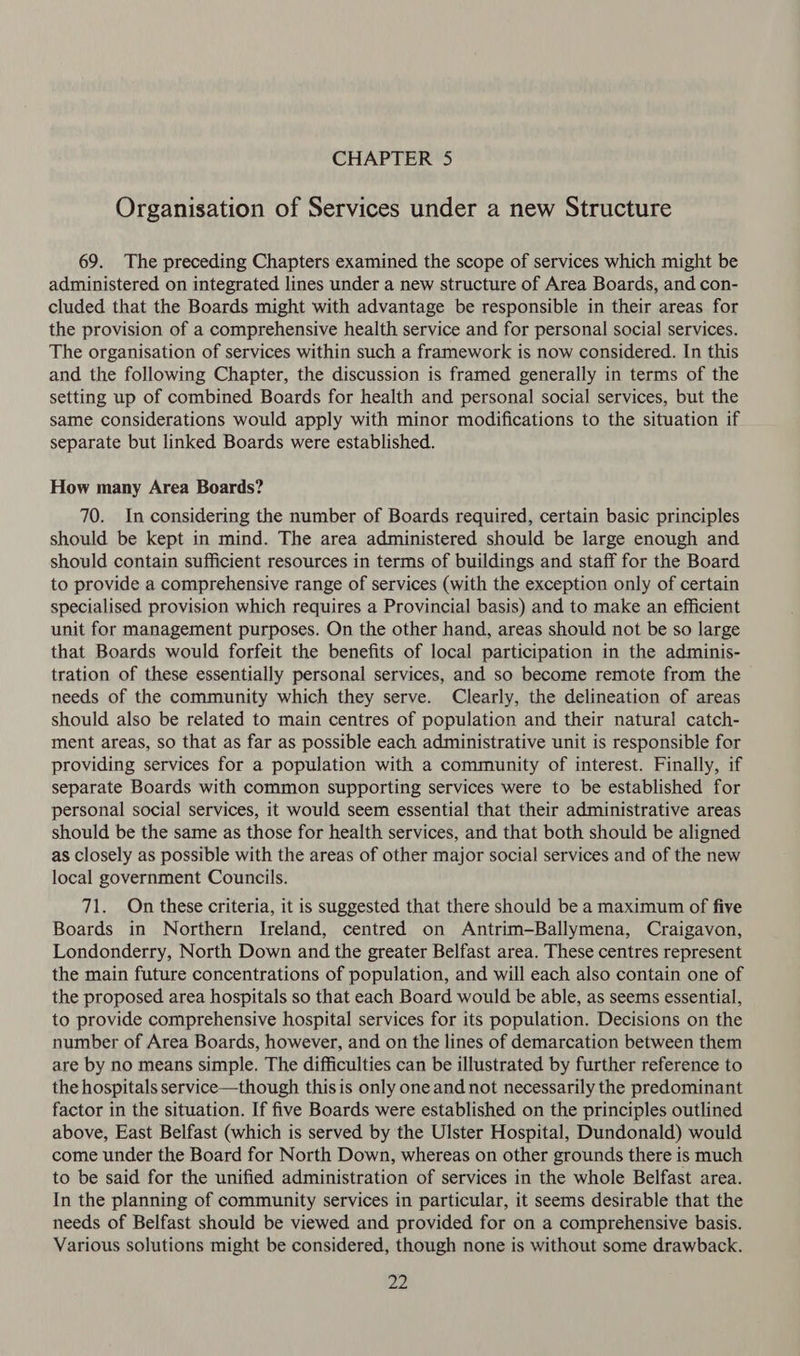 Organisation of Services under a new Structure 69. The preceding Chapters examined the scope of services which might be administered on integrated lines under a new structure of Area Boards, and con- cluded that the Boards might with advantage be responsible in their areas for the provision of a comprehensive health service and for personal social services. The organisation of services within such a framework is now considered. In this and the following Chapter, the discussion is framed generally in terms of the setting up of combined Boards for health and personal social services, but the same considerations would apply with minor modifications to the situation if separate but linked Boards were established. How many Area Boards? 70. In considering the number of Boards required, certain basic principles should be kept in mind. The area administered should be large enough and should contain sufficient resources in terms of buildings and staff for the Board to provide a comprehensive range of services (with the exception only of certain specialised provision which requires a Provincial basis) and to make an efficient unit for management purposes. On the other hand, areas should not be so large that Boards would forfeit the benefits of local participation in the adminis- tration of these essentially personal services, and so become remote from the needs of the community which they serve. Clearly, the delineation of areas should also be related to main centres of population and their natural catch- ment areas, so that as far as possible each administrative unit is responsible for providing services for a population with a community of interest. Finally, if separate Boards with common supporting services were to be established for personal social services, it would seem essential that their administrative areas should be the same as those for health services, and that both should be aligned as closely as possible with the areas of other major social services and of the new local government Councils. 71. On these criteria, it is suggested that there should be a maximum of five Boards in Northern Ireland, centred on Antrim-Ballymena, Craigavon, Londonderry, North Down and the greater Belfast area. These centres represent the main future concentrations of population, and will each also contain one of the proposed area hospitals so that each Board would be able, as seems essential, to provide comprehensive hospital services for its population. Decisions on the number of Area Boards, however, and on the lines of demarcation between them are by no means simple. The difficulties can be illustrated by further reference to the hospitals service—though this is only one and not necessarily the predominant factor in the situation. If five Boards were established on the principles outlined above, East Belfast (which is served by the Ulster Hospital, Dundonald) would come under the Board for North Down, whereas on other grounds there is much to be said for the unified administration of services in the whole Belfast area. In the planning of community services in particular, it seems desirable that the needs of Belfast should be viewed and provided for on a comprehensive basis. Various solutions might be considered, though none is without some drawback. Zn