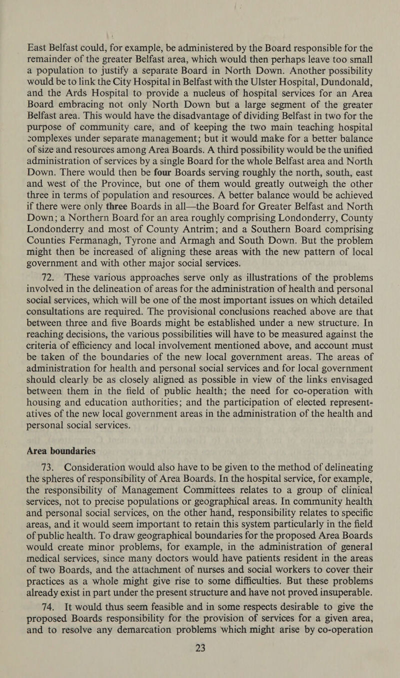 East Belfast could, for example, be administered by the Board responsible for the remainder of the greater Belfast area, which would then perhaps leave too small a population to justify a separate Board in North Down. Another possibility would be to link the City Hospital in Belfast with the Ulster Hospital, Dundonald, and the Ards Hospital to provide a nucleus of hospital services for an Area Board embracing not only North Down but a large segment of the greater Belfast area. This would have the disadvantage of dividing Belfast in two for the purpose of community care, and of keeping the two main teaching hospital complexes under separate management; but it would make for a better balance of size and resources among Area Boards. A third possibility would be the unified administration of services by a single Board for the whole Belfast area and North Down. There would then be four Boards serving roughly the north, south, east and west of the Province, but one of them would greatly outweigh the other three in terms of population and resources. A better balance would be achieved if there were only three Boards in all—the Board for Greater Belfast and North Down; a Northern Board for an area roughly comprising Londonderry, County Londonderry and most of County Antrim; and a Southern Board comprising Counties Fermanagh, Tyrone and Armagh and South Down. But the problem might then be increased of aligning these areas with the new pattern of local government and with other major social services. 72. These various approaches serve only as illustrations of the problems involved in the delineation of areas for the administration of health and personal social services, which will be one of the most important issues on which detailed consultations are required. The provisional conclusions reached above are that between three and five Boards might be established under a new structure. In reaching decisions, the various possibilities will have to be measured against the criteria of efficiency and local involvement mentioned above, and account must be taken of the boundaries of the new local government areas. The areas of administration for health and personal social services and for local government should clearly be as closely aligned as possible in view of the links envisaged between them in the field of public health; the need for co-operation with housing and education authorities; and the participation of elected represent- atives of the new local government areas in the administration of the health and personal social services. Area boundaries 73. Consideration would also have to be given to the method of delineating the spheres of responsibility of Area Boards. In the hospital service, for example, the responsibility of Management Committees relates to a group of clinical services, not to precise populations or geographical areas. In community health and personal social services, on the other hand, responsibility relates to specific areas, and it would seem important to retain this system particularly in the field of public health. To draw geographical boundaries for the proposed Area Boards would create minor problems, for example, in the administration of general medical services, since many doctors would have patients resident in the areas of two Boards, and the attachment of nurses and social workers to cover their practices as a whole might give rise to some difficulties. But these problems already exist in part under the present structure and have not proved insuperable. 74. It would thus seem feasible and in some respects desirable to give the proposed Boards responsibility for the provision of services for a given area, and to resolve any demarcation problems which might arise by co-operation
