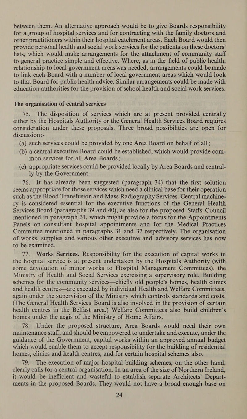 between them. An alternative approach would be to give Boards responsibility for a group of hospital services and for contracting with the family doctors and other practitioners within their hospital catchment areas. Each Board would then provide personal health and social work services for the patients on these doctors’ lists, which would make arrangements for the attachment of community staff to general practice simple and effective. Where, as in the field of public health, relationship to local government areas was needed, arrangements could bemade to link each Board with a number of local government areas which would look to that Board for public health advice. Similar arrangements could be made with education authorities for the provision of school health and social work services. The organisation of central services 75. The disposition of services which are at present provided centrally either by the Hospitals Authority or the General Health Services Board requires consideration under these proposals. Three broad possibilities are open for discussion :- (a) such services could be provided by one Area Board on behalf of all; (b) a central executive Board could be established, which would provide com- mon services for all Area Boards; (c) appropriate services could be provided locally by Area Boards and central- ly by the Government. 76. It has already been suggested (paragraph 34) that the first solution seems appropriate for those services which need a clinical base for their operation such as the Blood Transfusion and Mass Radiography Services. Central machine- ry is considered essential for the executive functions of the General Health Services Board (paragraphs 39 and 40), as also for the proposed Staffs Council mentioned in paragraph 31, which might provide a focus for the Appointments Panels on consultant hospital appointments and for the Medical Practices Committee mentioned in paragraphs 31 and 37 respectively. The organisation of works, supplies and various other executive and advisory services has now to be examined. 77. Works Services. Responsibility for the execution of capital works in the hospital service is at present undertaken by the Hospitals Authority (with some devolution of minor works to Hospital Management Committees), the Ministry of Health and Social Services exercising a supervisory role. Building schemes for the community services—chiefly old people’s homes, health clinics and health centres—are executed by individual Health and Welfare Committees, again under the supervision of the Ministry which controls standards and costs. (The General Health Services Board is also involved in the provision of certain health centres in the Belfast area.) Welfare Committees also build children’s homes under the aegis of the Ministry of Home Affairs. 78. Under the proposed structure, Area Boards would need their own maintenance staff, and should be empowered to undertake and execute, under the guidance of the Government, capital works within an approved annual budget which would enable them to accept responsibility for the building of residential homes, clinics and health centres, and for certain hospital schemes also. 79. The execution of major hospital building schemes, on the other hand, clearly calls for a central organisation. In an area of the size of Northern Ireland, it would be inefficient and wasteful to establish separate Architects’ Depart- ments in the proposed Boards. They would not have a broad enough base on