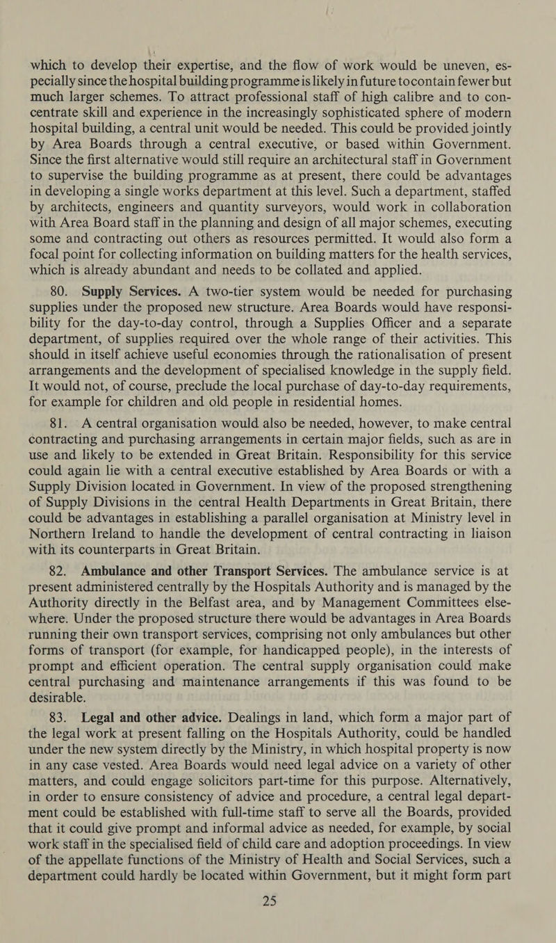which to develop their expertise, and the flow of work would be uneven, es- pecially since the hospital building programmeis likely in future tocontain fewer but much larger schemes. To attract professional staff of high calibre and to con- centrate skill and experience in the increasingly sophisticated sphere of modern hospital building, a central unit would be needed. This could be provided jointly by Area Boards through a central executive, or based within Government. Since the first alternative would still require an architectural staff in Government to supervise the building programme as at present, there could be advantages in developing a single works department at this level. Such a department, staffed by architects, engineers and quantity surveyors, would work in collaboration with Area Board staff in the planning and design of all major schemes, executing some and contracting out others as resources permitted. It would also form a focal point for collecting information on building matters for the health services, which is already abundant and needs to be collated and applied. 80. Supply Services. A two-tier system would be needed for purchasing supplies under the proposed new structure. Area Boards would have responsi- bility for the day-to-day control, through a Supplies Officer and a separate department, of supplies required over the whole range of their activities. This should in itself achieve useful economies through the rationalisation of present arrangements and the development of specialised knowledge in the supply field. It would not, of course, preclude the local purchase of day-to-day requirements, for example for children and old people in residential homes. 81. A central organisation would also be needed, however, to make central contracting and purchasing arrangements in certain major fields, such as are in use and likely to be extended in Great Britain. Responsibility for this service could again lie with a central executive established by Area Boards or with a Supply Division located in Government. In view of the proposed strengthening of Supply Divisions in the central Health Departments in Great Britain, there could be advantages in establishing a parallel organisation at Ministry level in Northern Ireland to handle the development of central contracting in liaison with its counterparts in Great Britain. 82. Ambulance and other Transport Services. The ambulance service is at present administered centrally by the Hospitals Authority and is managed by the Authority directly in the Belfast area, and by Management Committees else- where. Under the proposed structure there would be advantages in Area Boards running their own transport services, comprising not only ambulances but other forms of transport (for example, for handicapped people), in the interests of prompt and efficient operation. The central supply organisation could make central purchasing and maintenance arrangements if this was found to be desirable. 83. Legal and other advice. Dealings in land, which form a major part of the legal work at present falling on the Hospitals Authority, could be handled under the new system directly by the Ministry, in which hospital property is now in any case vested. Area Boards would need legal advice on a variety of other matters, and could engage solicitors part-time for this purpose. Alternatively, in order to ensure consistency of advice and procedure, a central legal depart- ment could be established with full-time staff to serve all the Boards, provided that it could give prompt and informal advice as needed, for example, by social work staff in the specialised field of child care and adoption proceedings. In view of the appellate functions of the Ministry of Health and Social Services, such a department could hardly be located within Government, but it might form part