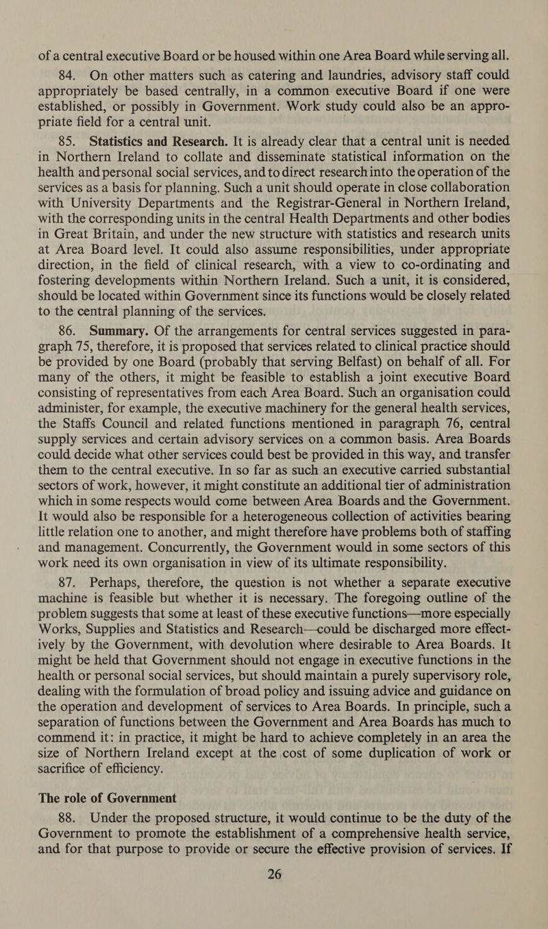 of a central executive Board or be housed within one Area Board while serving all. 84. On other matters such as catering and laundries, advisory staff could appropriately be based centrally, in a common executive Board if one were established, or possibly in Government. Work study could also be an appro- priate field for a central unit. 85. Statistics and Research. It is already clear that a central unit is needed in Northern Ireland to collate and disseminate statistical information on the health and personal social services, and to direct research into the operation of the services as a basis for planning. Such a unit should operate in close collaboration with University Departments and the Registrar-General in Northern Ireland, with the corresponding units in the central Health Departments and other bodies in Great Britain, and under the new structure with statistics and research units at Area Board level. It could also assume responsibilities, under appropriate direction, in the field of clinical research, with a view to co-ordinating and fostering developments within Northern Ireland. Such a unit, it is considered, should be located within Government since its functions would be closely related to the central planning of the services. 86. Summary. Of the arrangements for central services suggested in para- graph 75, therefore, it is proposed that services related to clinical practice should be provided by one Board (probably that serving Belfast) on behalf of all. For many of the others, it might be feasible to establish a joint executive Board consisting of representatives from each Area Board. Such an organisation could administer, for example, the executive machinery for the general health services, the Staffs Council and related functions mentioned in paragraph 76, central supply services and certain advisory services on a common basis. Area Boards could decide what other services could best be provided in this way, and transfer them to the central executive. In so far as such an executive carried substantial sectors of work, however, it might constitute an additional tier of administration which in some respects would come between Area Boards and the Government. It would also be responsible for a heterogeneous collection of activities bearing little relation one to another, and might therefore have problems both of staffing and management. Concurrently, the Government would in some sectors of this work need its own organisation in view of its ultimate responsibility. 87. Perhaps, therefore, the question is not whether a separate executive machine is feasible but whether it is necessary. The foregoing outline of the problem suggests that some at least of these executive functions—more especially Works, Supplies and Statistics and Research—could be discharged more effect- ively by the Government, with devolution where desirable to Area Boards. It might be held that Government should not engage in executive functions in the health or personal social services, but should maintain a purely supervisory role, dealing with the formulation of broad policy and issuing advice and guidance on the operation and development of services to Area Boards. In principle, such a separation of functions between the Government and Area Boards has much to commend it: in practice, it might be hard to achieve completely in an area the size of Northern Ireland except at the cost of some duplication of work or sacrifice of efficiency. The role of Government 88. Under the proposed structure, it would continue to be the duty of the Government to promote the establishment of a comprehensive health service, and for that purpose to provide or secure the effective provision of services. If