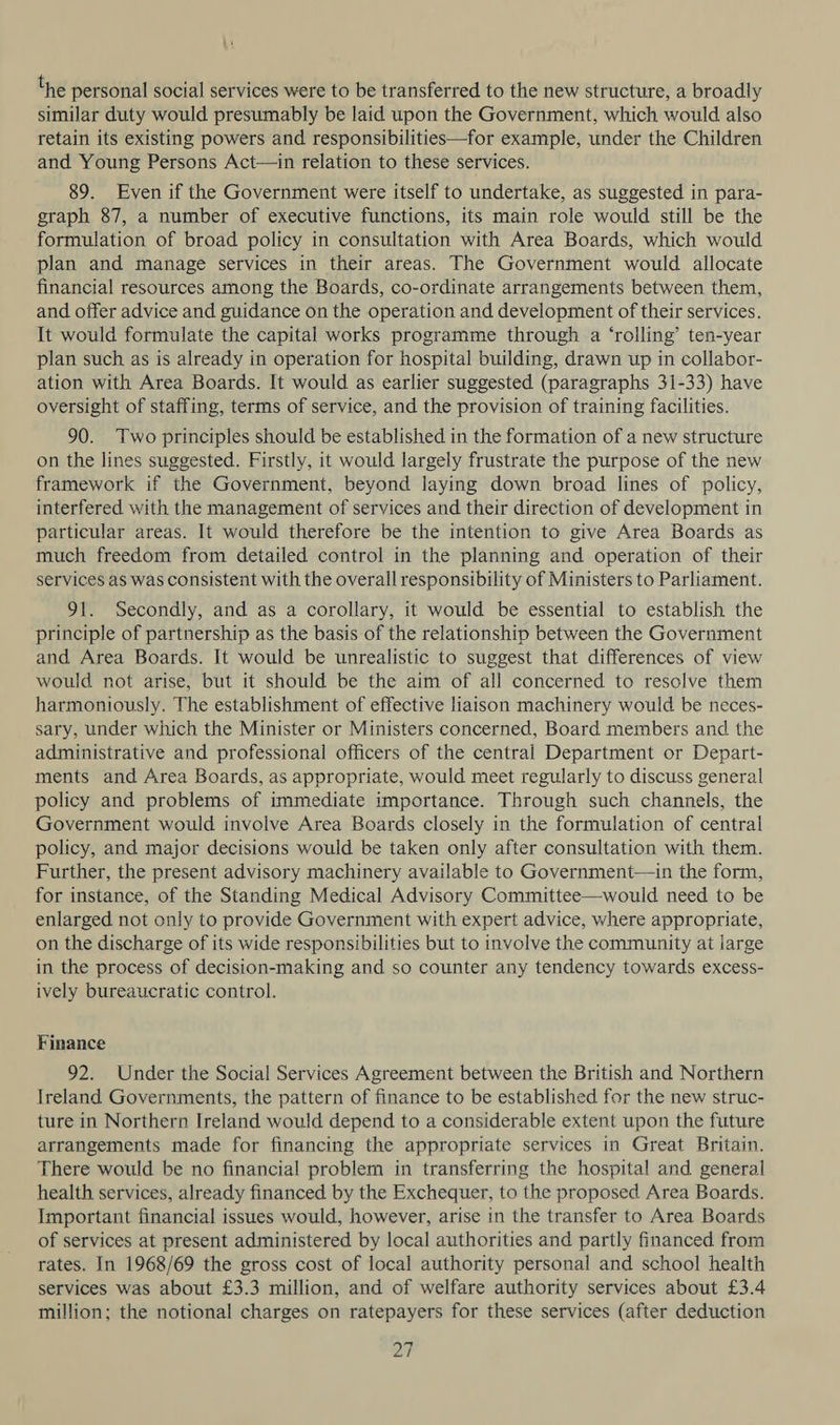 i the personal social services were to be transferred to the new structure, a broadly similar duty would presumably be laid upon the Government, which would also retain its existing powers and responsibilities—for example, under the Children and Young Persons Act—in relation to these services. 89. Even if the Government were itself to undertake, as suggested in para- graph 87, a number of executive functions, its main role would still be the formulation of broad policy in consultation with Area Boards, which would plan and manage services in their areas. The Government would allocate financial resources among the Boards, co-ordinate arrangements between them, and offer advice and guidance on the operation and development of their services. It would formulate the capital works programme through a ‘rolling’ ten-year plan such as is already in operation for hospital building, drawn up in collabor- ation with Area Boards. It would as earlier suggested (paragraphs 31-33) have oversight of staffing, terms of service, and the provision of training facilities. 90. Two principles should be established in the formation of a new structure on the lines suggested. Firstly, it would largely frustrate the purpose of the new framework if the Government, beyond laying down broad lines of policy, interfered with the management of services and their direction of development in particular areas. It would therefore be the intention to give Area Boards as much freedom from detailed control in the planning and operation of their services as was consistent with the overall responsibility of Ministers to Parliament. 91. Secondly, and as a corollary, it would be essential to establish the principle of partnership as the basis of the relationship between the Government and Area Boards. It would be unrealistic to suggest that differences of view would not arise, but it should be the aim of all concerned to resolve them harmoniously. The establishment of effective liaison machinery would be neces- sary, under which the Minister or Ministers concerned, Board members and the administrative and professional officers of the central Department or Depart- ments and Area Boards, as appropriate, would meet regularly to discuss general policy and problems of immediate importance. Through such channels, the Government would involve Area Boards closely in the formulation of central policy, and major decisions would be taken only after consultation with them. Further, the present advisory machinery available to Government—in the form, for instance, of the Standing Medical Advisory Committee—would need to be enlarged not only to provide Government with expert advice, where appropriate, on the discharge of its wide responsibilities but to involve the community at large in the process of decision-making and so counter any tendency towards excess- ively bureaucratic control. Finance 92. Under the Social Services Agreement between the British and Northern Ireland Governments, the pattern of finance to be established for the new struc- ture in Northern Ireland would depend to a considerable extent upon the future arrangements made for financing the appropriate services in Great Britain. There would be no financial problem in transferring the hospital and general health services, already financed by the Exchequer, to the proposed Area Boards. Important financial issues would, however, arise in the transfer to Area Boards of services at present administered by local authorities and partly financed from rates. In 1968/69 the gross cost of local authority personal and school health services was about £3.3 million, and of welfare authority services about £3.4 million; the notional charges on ratepayers for these services (after deduction