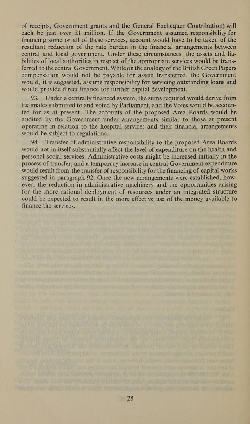 of receipts, Government grants and the General Exchequer Contribution) will each be just over £1 million. If the Government assumed responsibility for financing some or all of these services, account would have to be taken of the resultant reduction of the rate burden in the financial arrangements between central and local government. Under these circumstances, the assets and lia- bilities of local authorities in respect of the appropriate services would be trans- ferred to the central Government. While on the analogy of the British Green Papers compensation would not be payable for assets transferred, the Government would, it is suggested, assume responsibility for servicing outstanding loans and would provide direct finance for further capital development. 93. Under a centrally financed system, the sums required would derive from Estimates submitted to and voted by Parliament, and the Votes would be accoun- ted for as at present. The accounts of the proposed Area Boards would be audited by the Government under arrangements similar to those at present operating in relation to the hospital service; and their financial arrangements would be subject to regulations. 94. Transfer of administrative responsibility to the proposed Area Boards would not in itself substantially affect the level of expenditure on the health and personal social services. Administrative costs might be increased initially in the process of transfer, and a temporary increase in central Government expenditure would result from the transfer of responsibility for the financing of capital works suggested in paragraph 92. Once the new arrangements were established, how- ever, the reduction in administrative machinery and the opportunities arising for the more rational deployment of resources under an integrated structure could be expected to result in the more effective use of the money available to finance the services.