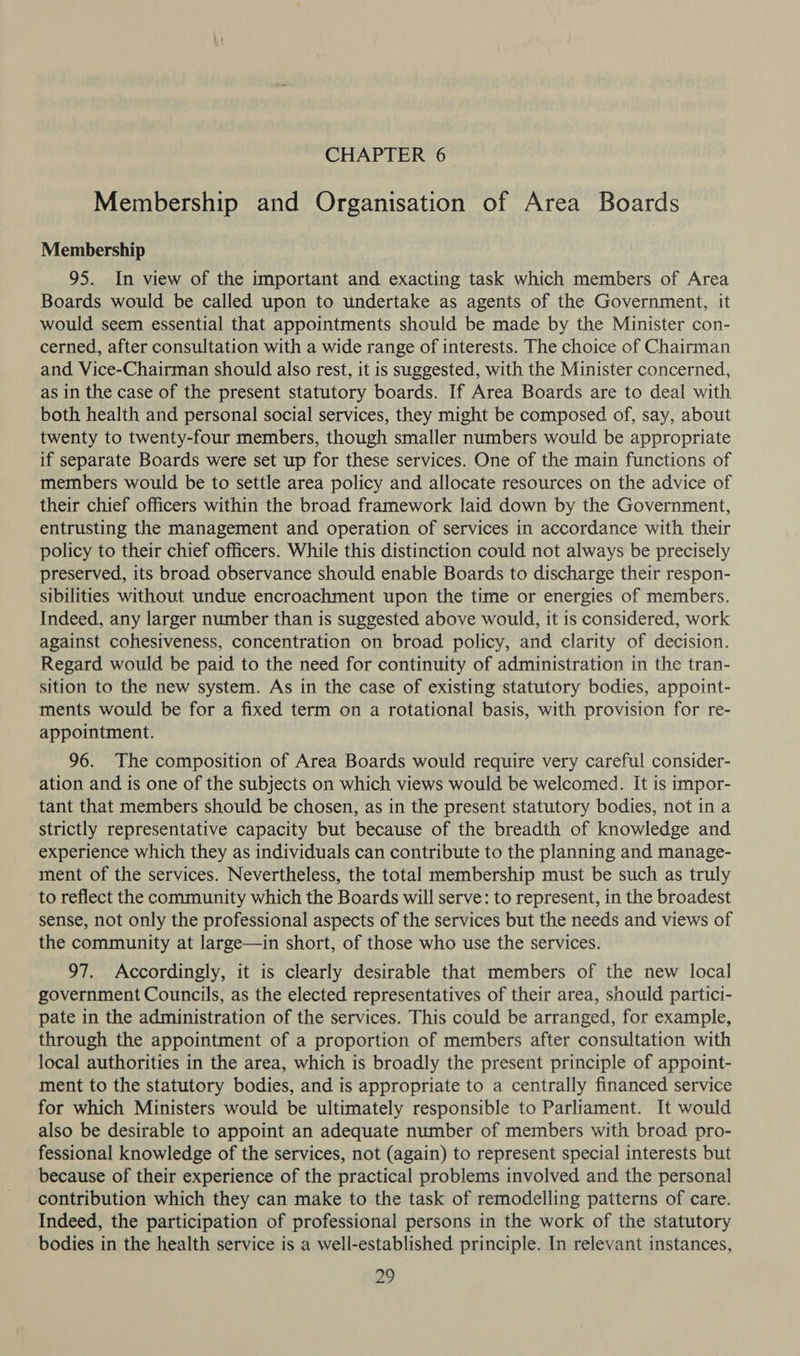 Membership and Organisation of Area Boards Membership 95. In view of the important and exacting task which members of Area Boards would be called upon to undertake as agents of the Government, it would seem essential that appointments should be made by the Minister con- cerned, after consultation with a wide range of interests. The choice of Chairman and Vice-Chairman should also rest, it is suggested, with the Minister concerned, as in the case of the present statutory boards. If Area Boards are to deal with both health and personal social services, they might be composed of, say, about twenty to twenty-four members, though smaller numbers would be appropriate if separate Boards were set up for these services. One of the main functions of members would be to settle area policy and allocate resources on the advice of their chief officers within the broad framework laid down by the Government, entrusting the management and operation of services in accordance with their policy to their chief officers. While this distinction could not always be precisely preserved, its broad observance should enable Boards to discharge their respon- sibilities without undue encroachment upon the time or energies of members. Indeed, any larger number than is suggested above would, it is considered, work against cohesiveness, concentration on broad policy, and clarity of decision. Regard would be paid to the need for continuity of administration in the tran- sition to the new system. As in the case of existing statutory bodies, appoint- ments would be for a fixed term on a rotational basis, with provision for re- appointment. 96. The composition of Area Boards would require very careful consider- ation and is one of the subjects on which views would be welcomed. It is impor- tant that members should be chosen, as in the present statutory bodies, not in a strictly representative capacity but because of the breadth of knowledge and experience which they as individuals can contribute to the planning and manage- ment of the services. Nevertheless, the total membership must be such as truly to reflect the community which the Boards will serve: to represent, in the broadest sense, not only the professional aspects of the services but the needs and views of the community at large—in short, of those who use the services. 97. Accordingly, it is clearly desirable that members of the new local government Councils, as the elected representatives of their area, should partici- pate in the administration of the services. This could be arranged, for example, through the appointment of a proportion of members after consultation with local authorities in the area, which is broadly the present principle of appoint- ment to the statutory bodies, and is appropriate to a centrally financed service for which Ministers would be ultimately responsible to Parliament. It would also be desirable to appoint an adequate number of members with broad pro- fessional knowledge of the services, not (again) to represent special interests but because of their experience of the practical problems involved and the personal contribution which they can make to the task of remodelling patterns of care. Indeed, the participation of professional persons in the work of the statutory bodies in the health service is a well-established principle. In relevant instances,
